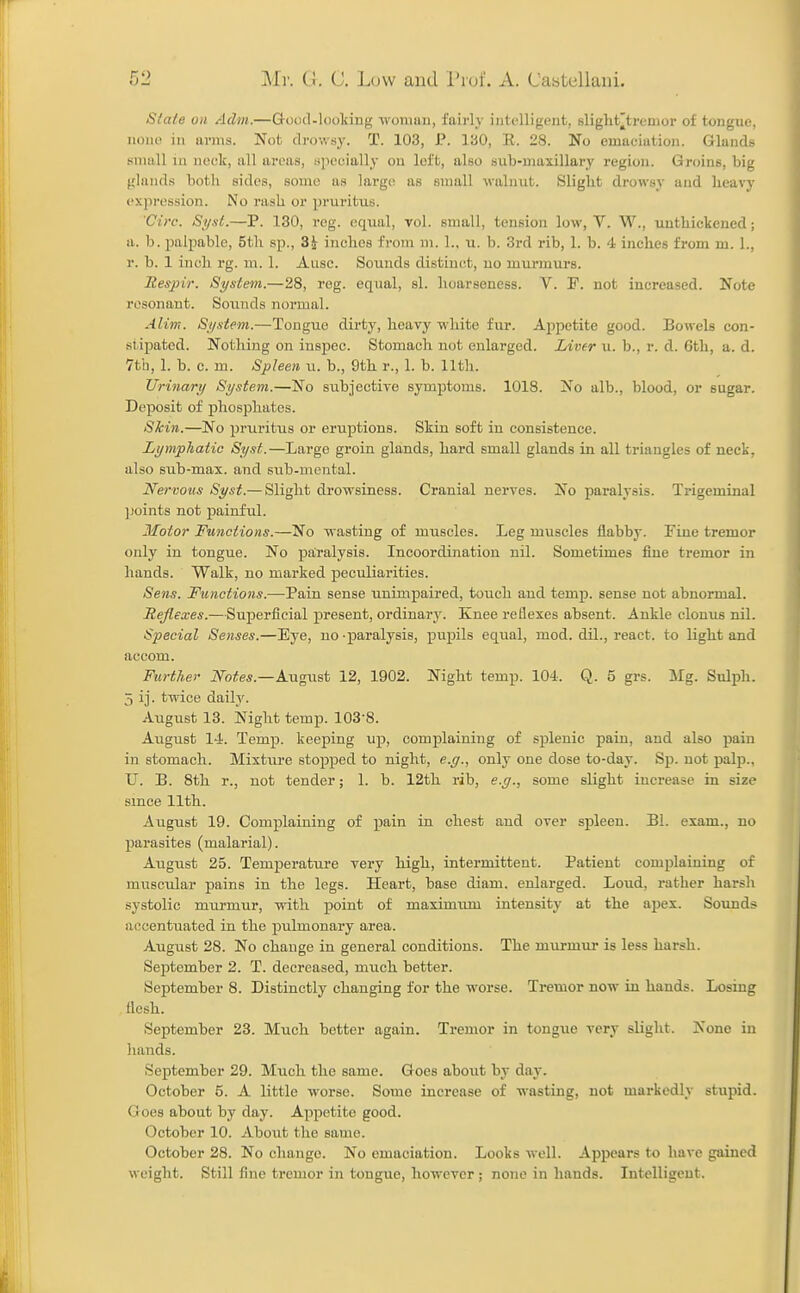 Siaie on Adm.—Goud-looking ■woman, fairly intelligent, slight^tremor of tongue, none in arms. Not drowsy. T. 103, P. 130, E. 28. No emaciation. Glands small iu neck, all areas, specially on left, also sub-maxillary region. Groins, big glands both sides, some as large as small walnut. Slight drowsy and heavy expression. No rash or pruritus. Virc. Si/st.—P. 130, reg. equal, vol. small, tension low, V. W., unthickened; a. b. palpable, 5th sp., 3J inches from m. 1., u. b. 3rd rib, 1. b. 4 inches from m. 1., r. b. 1 inch rg. ra. 1. Ausc. Sounds distinct, no murmurs. Eespir. St/stem.—28, reg. equal, si. hoarseness. V. P. not increased. Note resonant. Sou.nds normal. Alinr. Si/stem.—Tongue dirty, heavy white fur. Appetite good. Bowels con- stipated. Nothing on inspec. Stomach not enlarged. Liver u. b., r. d. 6th, a. d. 7th, 1. b. c. m. Spleen u. b., 9th r., 1. b. 11th. Urinary System.—No subjective symptoms. 1018. No alb., blood, or sugar. Dei^osit of phosphates. Skin.—No pruritus or eruptions. Skin soft in consistence. Lymphatic Syst.—Large groin glands, hard small glands in all triangles of neck, also Bub-max. and sub-mental. Nervows Syst.— Slight drowsiness. Cranial nerves. No paralysis. Trigeminal ])oints not painful. Motor Functions.—No wasting of muscles. Leg muscles flabby. Fine tremor only in tongue. No paralysis. Incoordination nil. Sometimes ime tremor in hands. Walk, no marked peculiarities. Sens. Functions.—Pain sense unimpaired, touch and temp, sense not abnormal. Reflexes.—Superficial present, ordinary. Knee reflexes absent. Ankle clonus nil. Special Senses.—Eye, no -paralysis, pupils equal, mod. dil., react, to light and accom. Further iVoite*.—August 12, 1902. Night temp. 104. Q. 5 grs. Mg. Sulph. 5 ij. tvdce daily. August 13. Night temp. 103-8. August 14. Temp, keeping up, complaining of splenic pain, and also pain in stomach. Mixture stopped to night, e.g., only one dose to-day. Sp. not palp., U. B. 8th r., not tender; 1. b. 12th rib, e.g., some slight increase in size smce 11th. August 19. Complaining of pain in chest and over spleen. Bl. exam., no parasites (malarial). August 25. Temperature very high, intermittent. Patient complaining of muscular pains in the legs. Heart, base diam. enlarged. Loud, rather harsh systolic murmur, with point of maximum intensity at the aj)ex. Soimds !X(?centuated in the pulmonary area. Augxist 28. No change in general conditions. The murmur is less harsh. September 2. T. decreased, miich better. September 8. Distinctly changing for the worse. Tremor now in hands. Losing flesh. September 23. Much better again. Tremor in tongue very slight. None in hands. September 29. Much the same. Goes about by day. October 5. A little worse. Some increase of wasting, not markedly stupid. Goes about by day. Appetite good. October 10. About the same. October 28. No change. No emaciation. Looks well. Appears to have gained weight. Still fine tremor in tongue, however; none in hands. Intelligent.