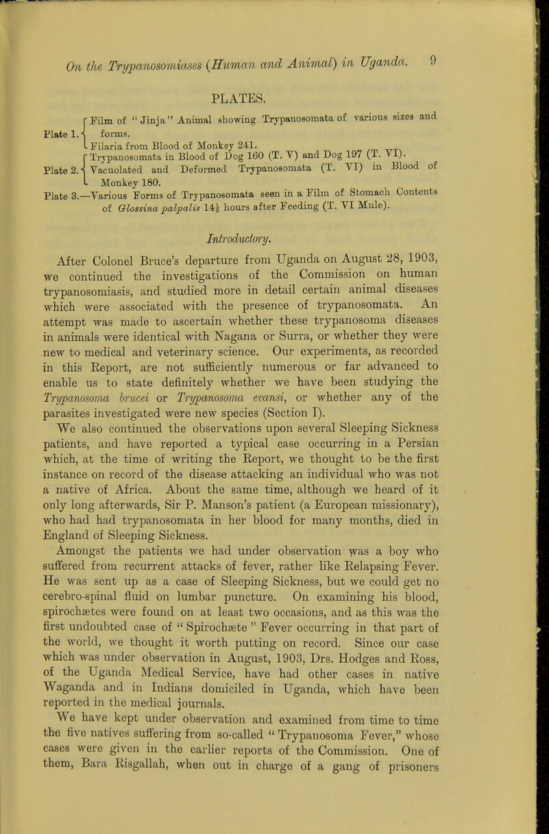 PLATES. (•Film of Jinja Animal showing Trypanosoraata of various sizes and Plate l.-S forms. LFilaria from Blood of Monkey 241. rXrjpanosomata in Blood of Dog 160 (T. V) and Dog 197 (T. VI). Plate 2.-^ Vacuolated and Defomed Trypanosomata (T. VI) in Blood of L Monkey 180. Plate 3.—Various Forms of Trypanosomata seen in a Film of Stomach Contents of Qlossina palpalis 14^ hours after Feeding (T. VI MxUe). Introduct(n•^J. After Colonel Bruce's departure from Uganda on August 5i8, 1903, we continued the investigations of the Commission on human trypanosomiasis, and studied more in detail certain animal diseases which were associated with the presence of trypanosomata. An attempt was made to ascertain whether these trypanosoma diseases in animals were identical with Nagana or Surra, or whether they were new to medical and veterinary science. Our experiments, as recorded in this Eeport, are not sufl&ciently numerous or far advanced to enable us to state definitely whether we have been studying the Trypanosoma brucei or Trypanosoma evansi, or whether any of the parasites investigated were new species (Section I). We also continued the observations upon several Sleeping Sickness patients, and have reported a typical case occurring in a Persian which, at the time of writing the Eeport, we thought to be the first instance on record of the disease attacking an individual who was not a native of Africa. About the same time, although we heard of it only long afterwards. Sir P. Hanson's patient (a European missionary), who had had trypanosomata in her blood for many months, died in England of Sleeping Sickness. Amongst the patients we had under observation was a boy who suffered from recurrent attacks of fever, rather like Eelapsing Fever. He was sent up as a case of Sleeping Sickness, but we could get no cerebro-spinal fluid on lumbar puncture. On examining his blood, spirochsetes were found on at least two occasions, and as this was the first undoubted case of  Spirochsete  Fever occurring in that part of the world, we thought it worth putting on record. Since our case which was under observation in August, 1903, Drs. Hodges and Eoss, of the Uganda Medical Service, have had other cases in native Waganda and in Indians domiciled in Uganda, which have been reported in the medical journals. We have kept under observation and examined from time to time the five natives suff'ering from so-called  Trypanosoma Fever, whose cases were given in the earlier reports of the Commission. One of them, Bara Eisgallah, when out in charge of a gang of prisoners