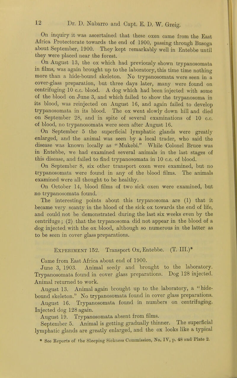 On inquiry it was ascertained that these oxen came from the East Africa Protectorate towards the end of 1900, passing through Busoga about September, 1900, They kept remarkably well in Entebbe until they were placed near the forest. On August 13, the ox which had previously shown trypanosoraata in films, was again brought up to the laboratory, this time time nothing more than a hide-bouncl skeleton. No trypanosomata were seen in a cover-glass preparation, but three days later, many were found on centrifuging 10 c.c. blood. A dog which had been injected with some of the blood on June 3, and which failed to show the trypanosoma in its blood, was reinjected on August 16, and again failed to develop trypanosomata in its blood. The ox went slowly down hill and died on September 28, and in spite of several examinations of 10 c.c. of blood, no trypanosomata were seen after August 16. On September 5 the superficial lymphatic glands were greatly enlarged, and the animal was seen by a local trader, who said the disease was known locally as  Mukebi. While Colonel Bruce was in Entebbe, we had examined several animals in the last stages of this disease, and failed to find trypanosomata in 10 c.c. of blood. On September 8, six other transport oxen were examined, but no trypanosomata were found in any of the blood films. The animals examined were all thought to be healthy. On October 14, blood films of two sick oxen were examined, but no trypanosomata found. The interesting points about this trypanosoma are (1) that it became very scanty in the blood of the sick ox towards the end of Kfe, and could not be demonstrated during the last six weeks even by the centrifuge; (2) that the trypanosoma did not appear in the blood of a dog injected with the ox blood, although so numerous in the latter as to be seen in cover glass preparations. Experiment 152. Transport Ox, Entebbe. (T. III.)* Came from East Africa about end of 1900. June 3, 1903. Animal seedy and brought to the laboratory. Trypanosomata found in cover glass preparations. Dog 128 injected. Animal returned to work. August 13. Animal again brought up to the laboratory, a hide- bound skeleton. No trypanosomata found in cover glass preparations. August 16. Trypanosomata found in numbers on centrifuging. Injected dog 128 again. August 19. Trypanosomata absent from films. September 5. Animal is getting gradually thinner. The superficial lymphatic glands are greatly enlarged, and the ox looks like a typical