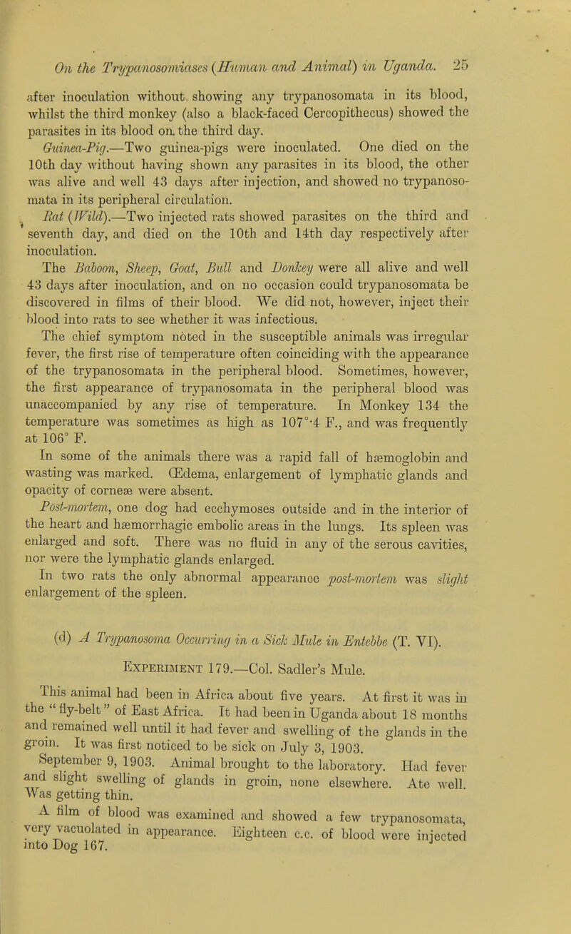 after inoculation without showing any trypanosomata in its blood, whilst the third monkey (also a black-faced Cercopithecus) showed the parasites in its blood on. the third day. Guinea-Pig.—Two guinea-pigs were inoculated. One died on the 10th day without having shown any parasites in its blood, the other was alive and well 43 days after injection, and showed no trypanoso- mata in its peripheral circulation. Rat (JVild).—Two injected rats showed parasites on the third and seventh day, and died on the 10th and 14th day respectively after inoculation. The Baboon, Sheep, Goaf, Bidl and Donkey were all alive and well 43 days after inoculation, and on no occasion could trypanosomata be discovered in films of their blood. We did not, however, inject their blood into rats to see whether it was infectious. The chief symptom noted in the susceptible animals was irregular fever, the first rise of temperature often coinciding with the appearance of the trypanosomata in the peripheral blood. Sometimes, however, the first appearance of trj'-panosomata in the peripheral blood was imaccompanied by any rise of temperature. In Monkey 134 the temperature was sometimes as high as 107°'4 F., and was frequently at 106° F. In some of the animals there was a rapid fall of haemoglobin and wasting was marked. (Edema, enlargement of lymphatic glands and opacity of cornese were absent. Fost-mortem, one dog had ecchymoses outside and in the interior of the heart and hsemorrhagic embolic areas in the lungs. Its spleen was enlarged and soft. There was no fluid in any of the serous ca^^ties, nor were the lymphatic glands enlarged. In two rats the only abnormal appearance post-moiiem was slight enlargement of the spleen. (d) A Trypanosoma Occurring in a Sick Mule in Entebbe (T. VI). Experiment 179.—Col. Sadler's Mule. This animal had been in Africa about five years. At first it was in the  fly-belt of East Africa. It had been in Uganda about 18 months and remained well until it had fever and swelling of the glands in the groin. It was first noticed to be sick on July 3, 1903. September 9, 1903. Animal brought to the laboratory. Had fever and slight swelling of glands in groin, none elsewhere. Ate well Was getting thin. A film of blood was examined and showed a few trypanosomata, very vacuolated in appearance. Eighteen c.c. of blood were injected into Dog 167.