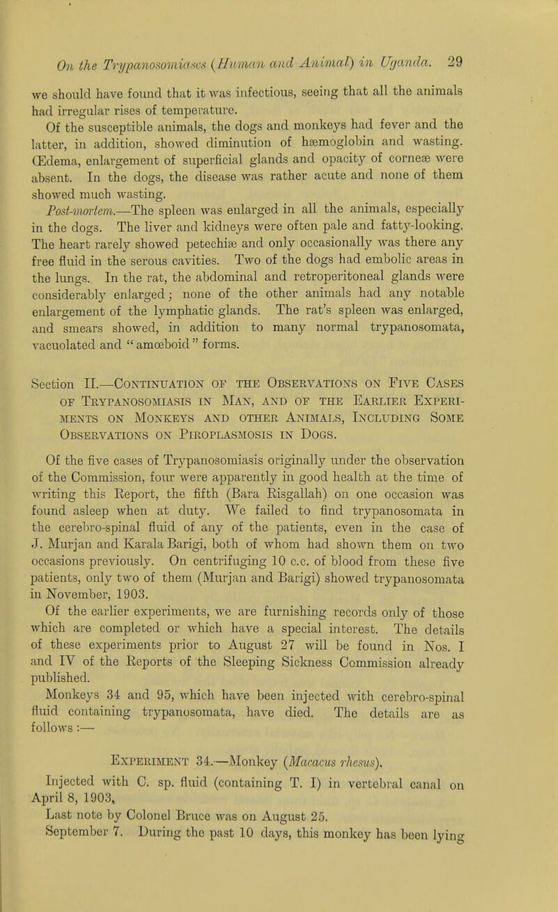 we should have found that it ^yas infectious, seeing that all the animals had irregular rises of temperature. Of the susceptible animals, the dogs and monkeys had fever and the latter, in addition, showed diminution of haemoglobin and wasting. (Edema, enlargement of superficial glands and opacity of cornefe were absent. In the dogs, the disease was rather acute and none of them showed much wasting. Post-mm-tem.—The spleen was enlarged in all the animals, especially in the dogs. The liver and kidneys were often pale and fatty-looking. The heart rarely showed petechias and only occasionally was there any free fluid in the serous cavities. Two of the dogs had embolic areas in the lungs. In the rat, the abdominal and retroperitoneal glands were considerably enlarged; none of the other animals had any notable enlargement of the lymphatic glands. The rat's spleen was enlarged, and smears showed, in addition to many normal trypanosomata, vacuolated and  amoeboid  forms. Section II.—Continuation of the Observations on Five Cases OF Trypanosomiasis in Man, and of the Earlier Experi- ments ON Monkeys and other Animals, Including Some Observations on Piroplasmosis in Dogs. Of the five cases of Trypanosomiasis originally under the observation of the Commission, four were apparently in good health az the time of writing this Keport, the fifth (Bara Eisgallah) on one occasion was found asleep when at duty. We failed to find trypanosomata in the cerebro-spinal fluid of any of the patients, even in the case of J. Murjan and Karala Barigi, both of whom had shown them on two occasions previously. On centrifuging 10 c.c. of blood from these five patients, only two of them (Murjan and Barigi) showed trypanosomata in November, 1903. Of the earlier experiments, we are furnishing records only of those which are completed or which have a special interest. The details of these experiments prior to August 27 will be found in Nos. I and IV of the Eeports of the Sleeping Sickness Commission already published. Monkeys 34 and 95, which have been injected with cerebro-spinal fluid containing trypanosomata, haA^e died. The details are as follows:— Experiment 34.—Monkey {Macacus rJiems). Injected with C. sp. fluid (containing T. I) in vertebral canal on April 8, 1903, Last note by Colonel Bruce \vas on August 25. September 7. During the past 10 days, this monkey has been lying