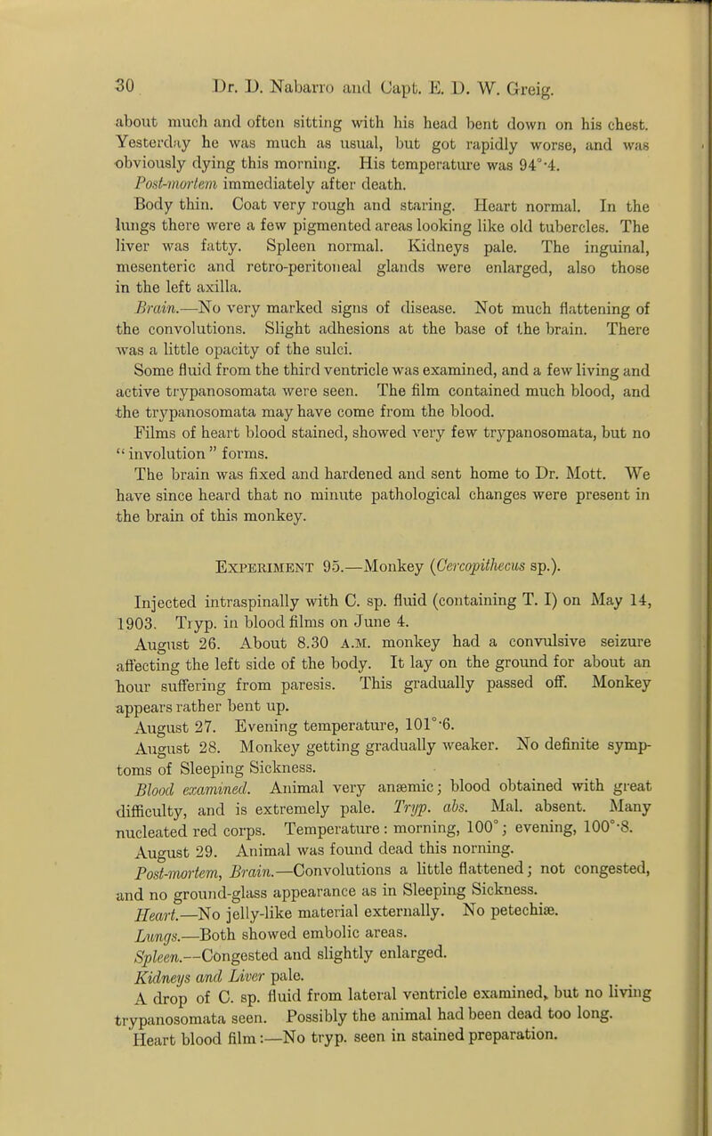 about much and often sitting with his head bent down on his chest. Yesterday he was much as usual, but got rapidly worse, and was ■obviously dying this morning. His temperature was 94°-4. Post-nioiiem immediately after death. Body thin. Coat very rough and staring. Heart normal. In the lungs there were a few pigmented areas looking like old tubercles. The liver was fatty. Spleen normal. Kidneys pale. The inguinal, mesenteric and retro-peritoneal glands were enlarged, also those in the left axilla. Brain.—No very marked signs of tlisease. Not much flattening of the convolutions. Slight adhesions at the base of the brain. There was a little opacity of the sulci. Some fluid from the third ventricle was examined, and a few living and active trypanosomata were seen. The film contained much blood, and the trypanosomata may have come from the blood. Films of heart blood stained, showed very few trypanosomata, but no  involution  forms. The brain was fixed and hardened and sent home to Dr. Mott. We have since heard that no minute pathological changes were present in the brain of this monkey. Experiment 95.—Monkey {Cercopithecus sp.). Injected intraspinally with C. sp. fluid (containing T. I) on May 14, 1903. Tryp. in blood films on June 4. August 26. About 8.30 A.M. monkey had a convulsive seizure aflecting the left side of the body. It lay on the ground for about an hour suffering from paresis. This gradually passed ofi. Monkey appears rather bent up. August 27. Evening temperature, lOr-6. August 28. Monkey getting gradually weaker. No definite symp- toms of Sleeping Sickness. Blood examined. Animal very anaemic; blood obtained with great difficulty, and is extremely pale. Tryp. abs. Mai. absent. Many nucleated red corps. Temperature : morning, 100°; evening, 100°-8. August 29. Animal was found dead this norning. Post-mortem, Brain.—Convolutions a little flattened; not congested, and no ground-glass appearance as in Sleeping Sickness. Heart.—No jelly-like material externally. No petechiae. Lungs.—Both showed embolic areas. Spleen.—Congested and slightly enlarged. Kidneys and Liver pale. A drop of C. sp. fluid from lateral ventricle examined^ but no living trypanosomata seen. Possibly the animal had been dead too long. Heart blood film:—No tryp. seen in stained preparation.
