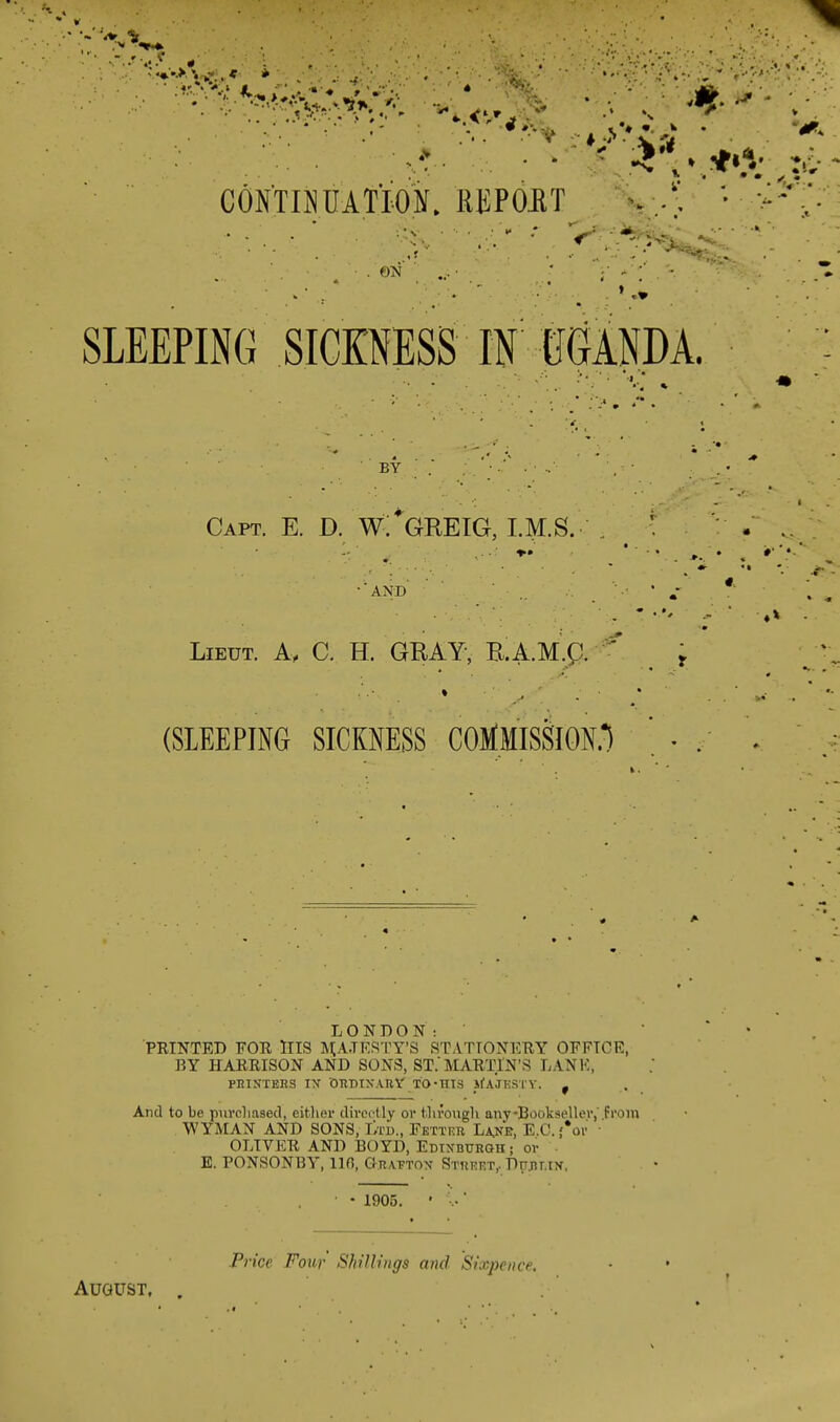 CONTINUATION, REPOET . ON SLEEPING SICKNESS IN UGANDA. BY . * Capt. E. D. W. GREIG, LM.S. • AND Lieut. A, C. H. GRAY, R.A.M.p. ' t (SLEEPING SICKNESS COMMISSION.*) ' . LONDON: PRINTED FOR HIS MAJESTY'S STATIONERY OFFICE, BY HARRISON AND SONS, ST. MARTIN'S LANK, PRINTERS IX ORDINARY TO-HIS ifAJKSTY. f And to be purchased, either directly or through any •Bookseller,' from WYMAN AND SONS, Ltd., Fetter Lane, E.C. fop OLIVER AND BOYD, Edinburgh ; or ■ E. PONSONBY, 110, Grafton Street, Dublin. ' • 1905. • ■..' Price Four Shillings and Sixpence.