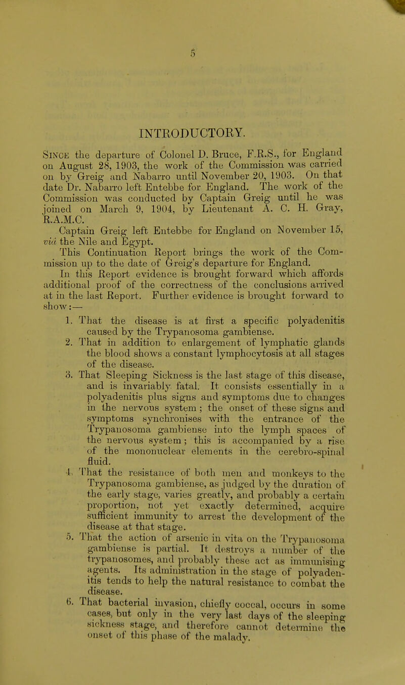 INTRODUCTORY. Since the departure of Colonel D. Bruce, F.R.S., for England on August 28, 1903, the work of the Commission was carried on by Greig and Nabarro until November 20, 1903. On that date Dr. Nabarro left Entebbe for England. The work of the Commission was conducted by Captain Greig until he was joined on March 9, 1904, by Lieutenant A. C. H. Gray, R.A.M.C. Captain Greig left Entebbe for England on November 15, via the Nile and Egypt. This Continuation Report brings the work of the Com- mission up to the date of Greig's departure for England. In this Report evidence is brought forward which affords additional proof of the correctness of the conclusions arrived at in the last Report. Further evidence is brought forward to show:— 1. That the disease is at first a specific polyadenitis caused by the Trypanosoma gambiense. 2. That in addition to enlargement of lymphatic glands the blood shows a constant lymphocytosis at all stages of the disease. 3. That Sleeping Sickness is the last stage of this disease, and is invariably fatal. It consists essentially in a polyadenitis plus signs and symptoms clue to changes in the nervous system ; the onset of these signs and symptoms synchronises with the entrance of the Trypanosoma gambiense into the lyinph spaces of the nervous system ; this is accompanied by a rise of the mononuclear elements in the cerebro-spinal fluid. L That the resistance of both men and monkeys to the Trypanosoma gambiense, as judged by the duration of the early stage, varies greatly, and probably a certain proportion, not yet exactly determined, acquire sufficient immunity to arrest the development of the disease at that stage. 5. That the action of arsenic in vita on the Trypanosoma gambiense is partial. It destroys a number of the trypanosomes, and probably these act as immunising agents. Its administration in the stage of polyaden- itis tends to help the natural resistance to combat the disease. 6. That bacterial invasion, chiefly coccal, occurs in some cases, but only in the very last days of the sleeping sickness stage, and therefore cannot determine the onset of this phase of the malady.