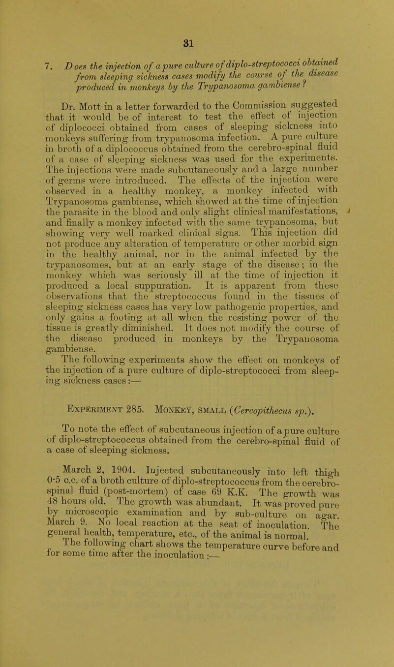 7. D oes the injection of a pure culture of diplo-streptococci obtained from sleeping sickness cases modify the course of the disease produced in monkeys by the Trypanosoma gambiense f Dr. Mott in a letter forwarded to the Commission suggested that it would be of interest to test the effect of injection of diplococci obtained from cases of sleeping sickness into monkeys suffering from trypanosoma infection. A pure culture in broth of a diplococcus obtained from the cerebro-spinal fluid of a case of sleeping sickness was used for the experiments. The injections were made subcutaneously and a large_ number of germs were introduced. The effects of the injection were observed in a healthy monkey, a monkey infected with Trypanosoma gambiense, which showed at the time of injection the parasite in the blood and only slight clinical manifestations, J and finally a monkey infected with the same trypanosoma, but showing very well marked clinical signs. This injection did not produce any alteration of temperature or other morbid sign in the healthy animal, nor in the animal infected by the trypanosomes, but at an early stage of the disease; in the monkey which was seriously ill at the time of injection it produced a local suppuration. It is apparent from these observations that the streptococcus found in the tissues of sleeping sickness cases has very low pathogenic properties, and only gains a footing at all when the resisting power of the tissue is greatly diminished. It does not modify the course of the disease produced in monkeys by the Trypanosoma gambiense. The following experiments show the effect on monkeys of the injection of a pure culture of diplo-streptococci from sleep- ing sickness cases:— Experiment 285. Monkey, small (Cercopithecus sp.). To note the effect of subcutaneous injection of a pure culture of diplo-streptococcus obtained from the cerebro-spinal fluid of a case of sleeping sickness. March 2, 1904. Injected subcutaneously into left thigh 0-5 c.c. of a broth culture of diplo-streptococcus from the cerebro- spinal fluid (post-mortem) of case 69 K.K. The growth was 48 hours old. The growth was abundant. It was proved pure by microscopic examination and by sub-culture on agar. March 9. No local reaction at the seat of inoculation The general health, temperature, etc., of the animal is normal. I he following chart shows the temperature curve before and tor some time after the inoculation: