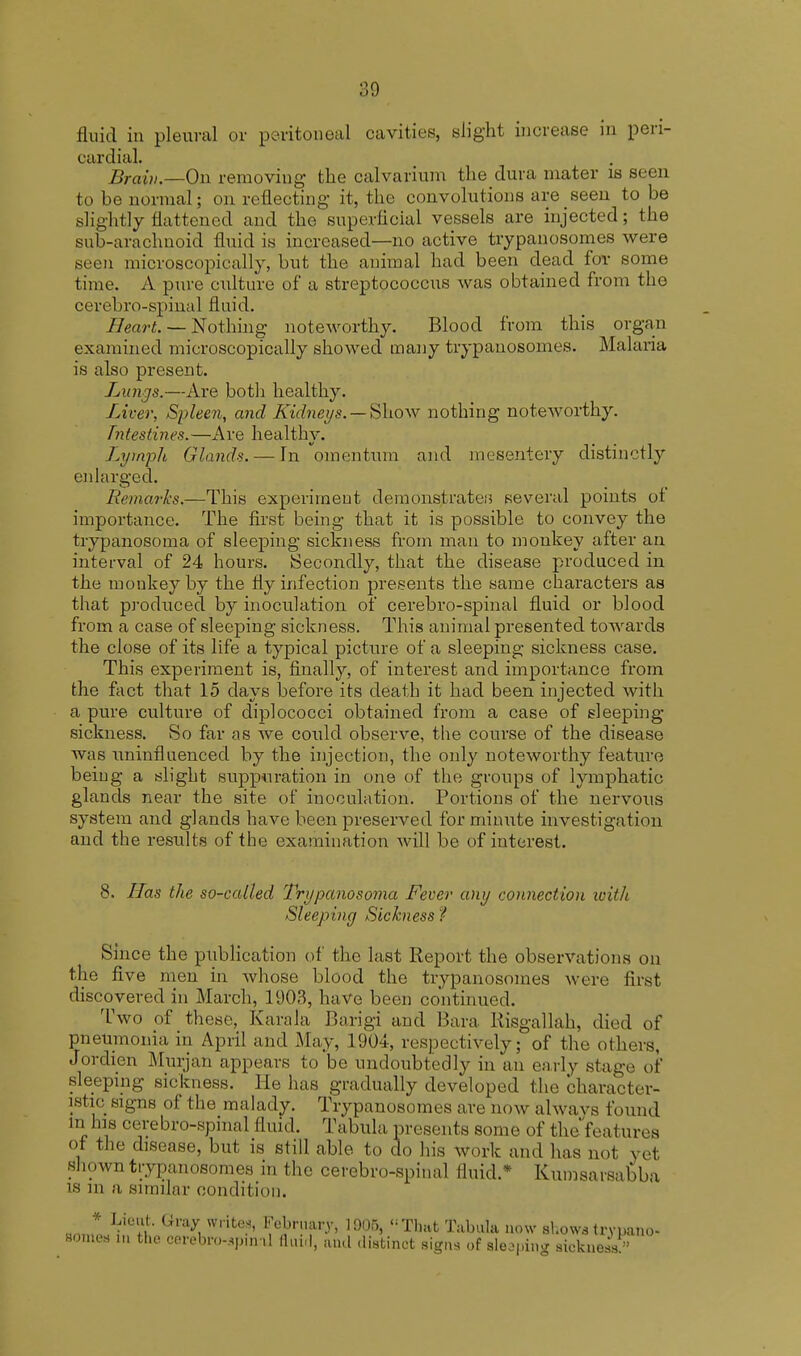 fluid in pleural or peritoneal cavities, slight increase in peri- cardial. Braiv.—On removing the calvarium the dura mater is seen to be normal; on reflecting it, the convolutions are seen to be slightly Eattened and the superficial vessels are injected; the sub-arachnoid fluid is increased—no active trypanosomes were seen microscopically, but the animal had been dead for some time. A pure culture of a streptococcus was obtained from the cerebro-spinal fluid. Heart. — Nothing noteworthy. Blood from this organ examined microscopically showed many trypanosomes. Malaria is also present. Lungs.—Are both healthy. Liver, Spleen, and K'idneys. — Show nothing noteworthy. Tntestin.es.—Are healthy. Lymph Glands. — In omentum and mesentery distinctly enlarged. Remarks.—This experiment demonstrate.'? several points of importance. The first being that it is possible to convey the trypanosoma of sleeping sickness from man to monkey after an interval of 24 hours. Secondly, that the disease produced in the monkey by the fly infection presents the same characters as that produced by inoculation of cerebro-spinal fluid or blood from a case of sleeping sickness. This animal presented towards the close of its life a typical picture of a sleeping sickness case. This experiment is, finally, of interest and importance from the fact that 15 days before its death it had been injected with a pure culture of diplococci obtained from a case of sleeping sickness. So far as we could observe, the course of the disease was rminfluenced by the injection, the only noteworthy feature being a slight suppuration in one of the groups of lymphatic glands near the site of inoculation. Portions of the nervous system and glands have been preserved for minute investigation and the results of the examination will be of interest. 8. Has the so-called Trypanosoma Fever any connection with Sleeping Sickness ? Since the publication of the last Report the observations on the five men in Avhose blood the trypanosomes were first discovered in March, 1903, have been continued. Two of these, Karala Barigi and Bara Risgallah, died of pneumonia in April and May, 1904, respectively; of the others, Jordien Murjan appears to be undoubtedly in an early stage of sleeping sickness. He has gradually developed the character- istic signs of the malady. Trypanosomes are now alwavs found in his cerebro-spinal fluid. Tabula presents some of thefeatures of the disease, but is still able to do his work and has not yet shown trypanosomes in the cerebro-spinal fluid.* Kumsarsabba is in a similar condition. Brtml^K Gl*ay, W,ite-' ffWi 1905, That Tabula now show* trypano- somes in the cerebrospinal fluid, and distinct signs of sleeping sickness?