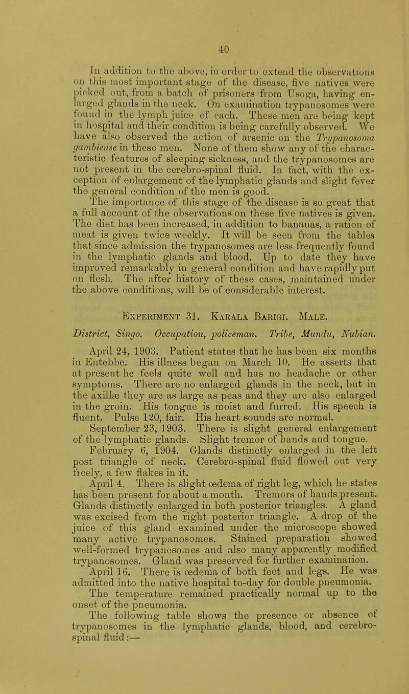 In addition to the above, in order to extend the observations on this most important stage of the disease, live natives were picked out, from a batch of prisoners from Usoga, having en- larged glands in the neck. On examination trypanosomes were found in the lymph juice of each. These men are being kept in hospital and their condition is being carefully observed. We have also observed the action of arsenic on the Trypanosoma gambiense in these men. None of them show any of the charac- teristic features of sleeping sickness, and the trypanosomes are not present in the cereDro-spinal fluid. In fact, with the ex- ception of enlargement of the lymphatic glands and slight fever the general condition of the men is good. The importance of this stage of the disease is so great that a full account of the observations on these live natives is given. The diet has been increased, in addition to bananas, a ration of meat is given twice weekly. It will be seen from the tables that since admission the trypanosomes are less frequently found in the lymphatic glands and blood. Up to date they have improved remarkably in general condition and have rapidly put on flesh. The after history of these cases, maintained under the above conditions, will be of considerable interest. Experiment 31. Karala Barigi. Male. District, Singo. Occupation, policeman. Tribe, Mundu, Nubian. April 24, 1903. Patient states that he has been six months in Entebbe. His illness began on March 10. He asserts that at present he feels quite well and has no headache or other symptoms. There are no enlarged glands in the neck, but in the axilke they are as large as peas and they are also enlarged in the groin. His tongue is moist and furred. His speech is fluent. Pulse 120, fair. His heart sounds are normal. September 23, 1903. There is slight general enlargement of the lymphatic glands. Slight tremor of hands and tongue. February 6, 1904. Glands distinctly enlarged in the left post triangle of neck. Cerebro-spinal fluid flowed out very freely, a few flakes in it. April 4. There is slight oedema of right leg, which he states has been present for about a month. Tremors of hands present. Glands distinctly enlarged in both posterior triangles. A gland was excised from the right posterior triangle. A drop of the juice of this gland examined under the microscope showed many active trypanosomes. Stained preparation showed well-formed trypanosomes and also many apparently modified trypanosomes. Gland was preserved for further examination. April 16. There is oedema of both feet and legs. He was admitted into the native hospital to-day for double pneumonia. The temperature remained practically normal up to the onset of the pneumonia. The following table shows the presence or absence of trypanosomes iu the lymphatic glands, blood, and cerebro- spinal fluid:—