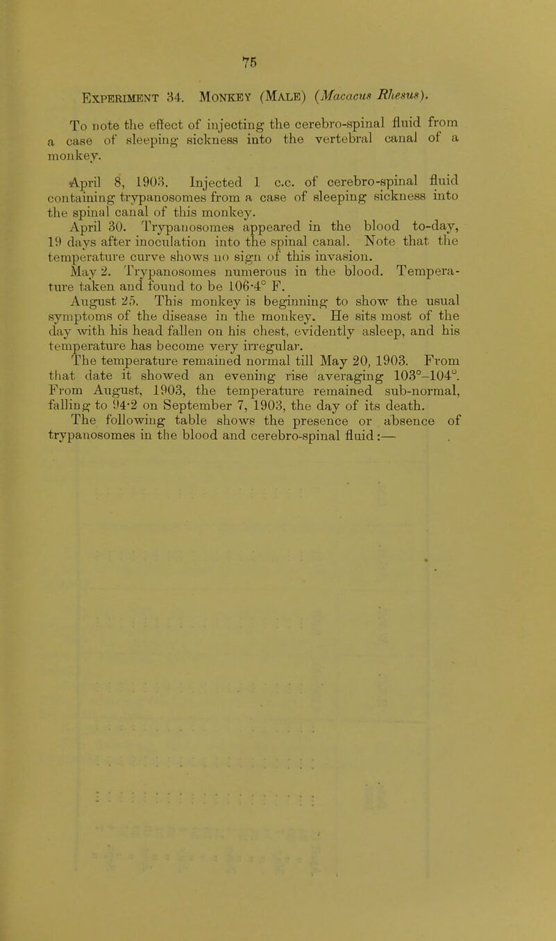 Experiment 34. Monkey (Male) (Macacns Rhesus). To note the effect of injecting the cerebro-spinal fluid from a case of sleeping sickness into the vertebral canal of a monkey. April 8, 1903. Injected 1 c.c. of cerebro-spinal fluid containing trypanosomes from a case of sleeping sickness into the spinal canal of this monkey. April 30. Trypanosomes appeared in the blood to-day, li> days after inoculation into the spinal canal. Note that the temperature curve shows no sign of this invasion. May 2. Trypanosomes numerous in the blood. Tempera- ture taken and found to be 1.06-4° F. August 25. This monkey is beginning to shove the usual symptoms of the disease in the monkey. He sits most of the day with his head fallen on his chest, evidently asleep, and his temperature has become very irregular. The temperature remained normal till May 20, 1903. From that date it showed an evening rise averaging 103°-104°. From August, 1903, the temperature remained sub-normal, falling to 94-2 on September 7, 1903, the day of its death. The following table shows the presence or absence of