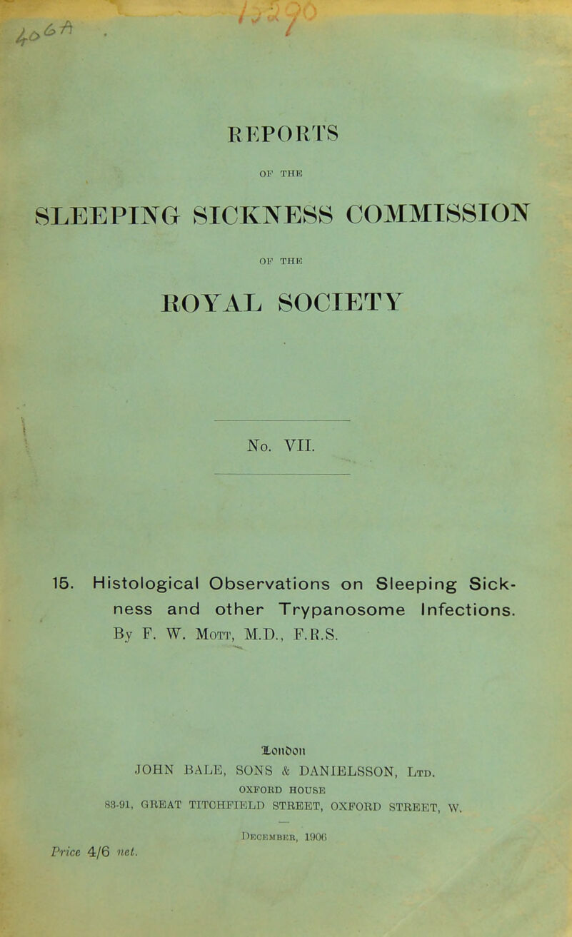 RKPORTS OP THE SLEEPING SICKNESS COMMISSION OF THE ROYAL SOCIETY No. VII. 15. Histological Observations on Sleeping Sick- ness and other Trypanosome Infections. By F. W. MoTT, M.D., F.R.S. JOHN BALE, SONS k DANIBLSSON, Ltd. OXFOKD HOUSE 83-91, GREAT TITCHFIELD STREET, OXFORD STREET, W. Pn'ce 4/6 net. Dkckmbkr, lOOfi