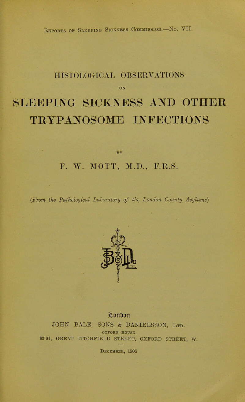 Reports op SiiEEPiNG Sickness Commission.—No. VII. HISTOLOGICAT. OBSERVATIONS ON SLEEPING SICKNESS AND OTHER TRYPANOSOME INFECTIONS BY F. W. MOTT, M.D., F.E.S. {From the Pathological Laboratory of the London County Asylums) Eonlian JOHN BALE, SONS & DANIELSSON, Ltb. OXFORD HOUSE 83-91, GEEAT TITCHFIELD STREET, OXFORD STREET, W. Decembeh, 1906