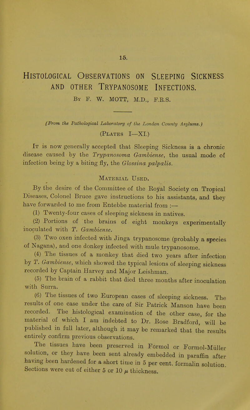 15. Histological Observations on Sleeping Sickness AND OTHER TrYPANOSOME INFECTIONS. By F. W. MOTT, M.D., F.E.S. (From the PatJiological Laboratory of the London County Aaylums.) (Plates I—XI.) It is now generally accepted that Sleeping Sickness is a chronic disease caused by the Trijpanosoina Gamhiense, the usual mode of infection being by a biting fly, the Glossina palpalis. Material Used. By the desire of the Committee of the Eoyal Society on Tropical Diseases, Colonel Bruce gave instructions to his assistants, and they have forwarded to me from Entebbe material from :— (1) Twenty-four cases of sleeping sickness in natives. (2) Portions of the brains of eight monkeys experimentally inoculated with T. Gamhiense. (3) Two oxen infected with Jinga trypanosome (probably a species of Nagana), and one donkey infected with mule trypanosome. (4) The tissues of a monkey that died two years after infection by T. Gamhiense, which showed the typical lesions of sleeping sickness recorded by Captain Harvey and Major Leishman. (5) The brain of a rabbit that died three months after inoculation with Surra. (6) The tissues of two European cases of sleeping sickness. The results of one case under the care of Sir Patrick Manson have been recorded. Tbe histological examination of the other case, for the material of which I am indebted to Dr. Eose Bradford,' will be published in full later, although it may be remarked that the results entirely confirm previous observations. The tissues have been preserved in Formol or Formol-Miiller solution, or they have been sent already embedded in paraffin after having been hardened for a short time in 5 per cent, formalin solution