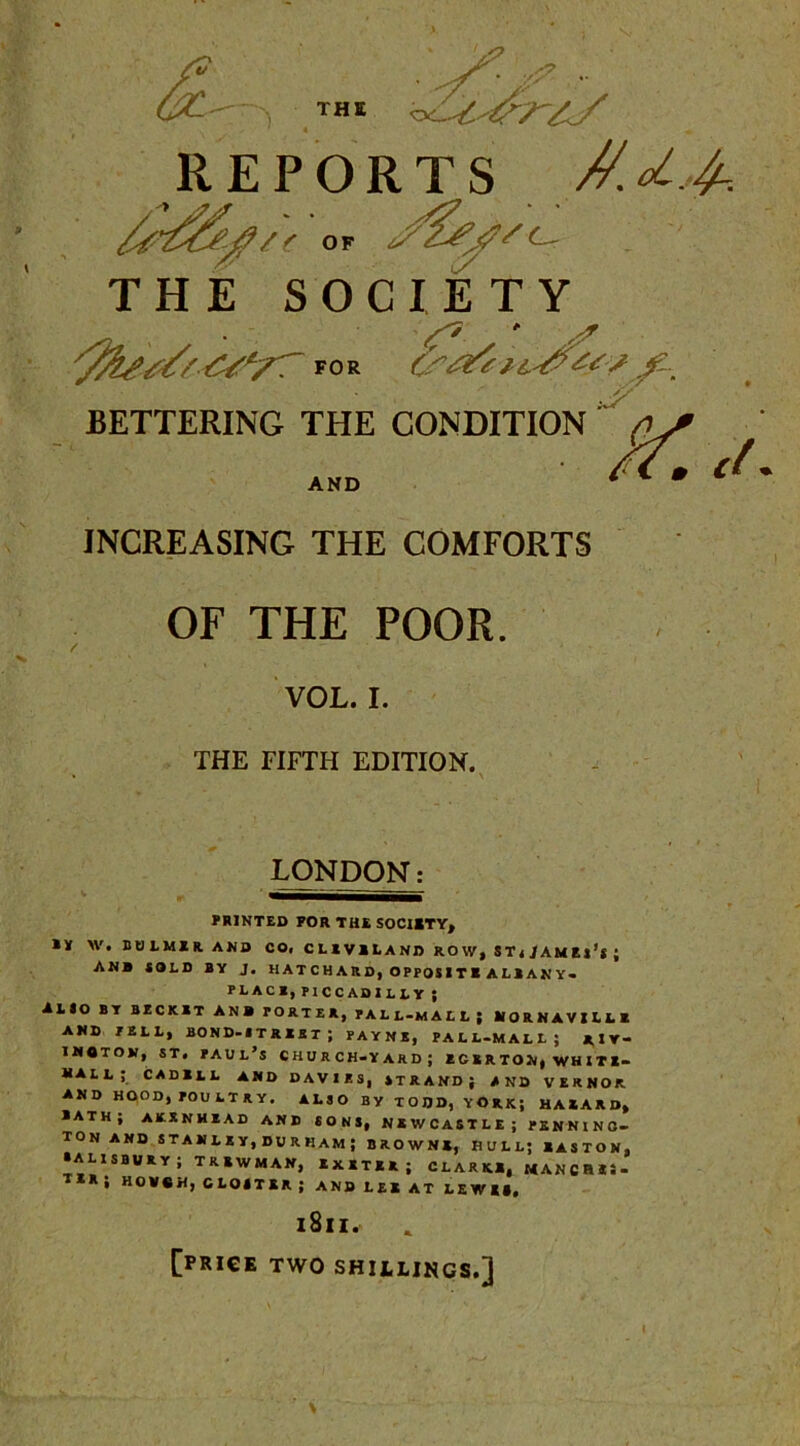 THE • S- * - REPORTS //.d.4-. / < OF ' THE SOCIETY FOR 0'&!e / s f BETTERING THE CONDITION £ AND INCREASING THE COMFORTS OF THE POOR. ct VOL. I. THE FIFTH EDITION. LONDON: PRINTED POR THE SOCIETY, IT W. CtllMUAKO CO, CL1V1LAND ROW, ST./AMEj’l ; AN» iOLO BY J. HATCHARD, OPPOSITE ALBANY. PLACB, PICCADILLY ; ALIO BY BZCK1T ANB PORTER, PALL-MALL; lfORNAVILLR AND JELL, BOND-IUUi; PAYNE, PALL-MALL; RIY- imoton, st. Paul’s church-yard; zcerton, whiti- hall; cadbll and davies, strand; and vernor AND HOOD, POULTRY. ALSO BY TODD, YORK; HAXARD, BATH; AKXNHEAD AND SONS, NEWCASTLE; PENNING- TON AND STANLEY, DURHAM; BROWNE, HULL; BASTON, •ALISBURY; TRBWMAN, Ixim; CLARKS, MANCHES- TER, HOVSHj GLOSTER ; AND LEX AT L E W II, 1811. [price TWO SHILLINGS.]