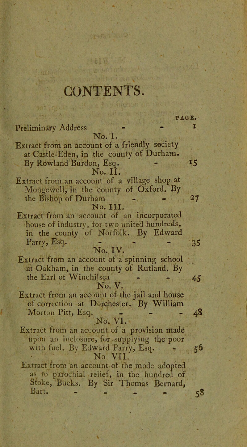 CONTENTS. PAGE. Preliminary Address - - 1 No. I. Extract from an account of a friendly society at Castle-Eden, in the county of Durham. By Rowland Burdon, Esq. - x5 No. II. Extract from.an account of a village shop at Morigewell, in the county of Oxford. By the Bishop of Durham - - 27 No. III. Extract from an account of an incorporated house of industry, for two united hundreds, in the county of Norfolk. By Edward Parry, Esq,. - - - 35 No. IV. Extract from an account of a spinning school at Oakham, in the county of Rutland. By the Earl ot Winchilsea - - 45 No. V. Extract from an account of the jail and house of correction at Dorchester. By William Morton Pitt, Esq. - - 48 No. VI. Extract from an account of a provision made upon an inclosure, for supplying tlje poor with fuel. By Edward Parry, Esq. - 56 No VII. Extract from an account of the mode adopted as to parochial relief, in the hundred of Stoke, Bucks. By Sir Thomas Bernard, Bart. - 58