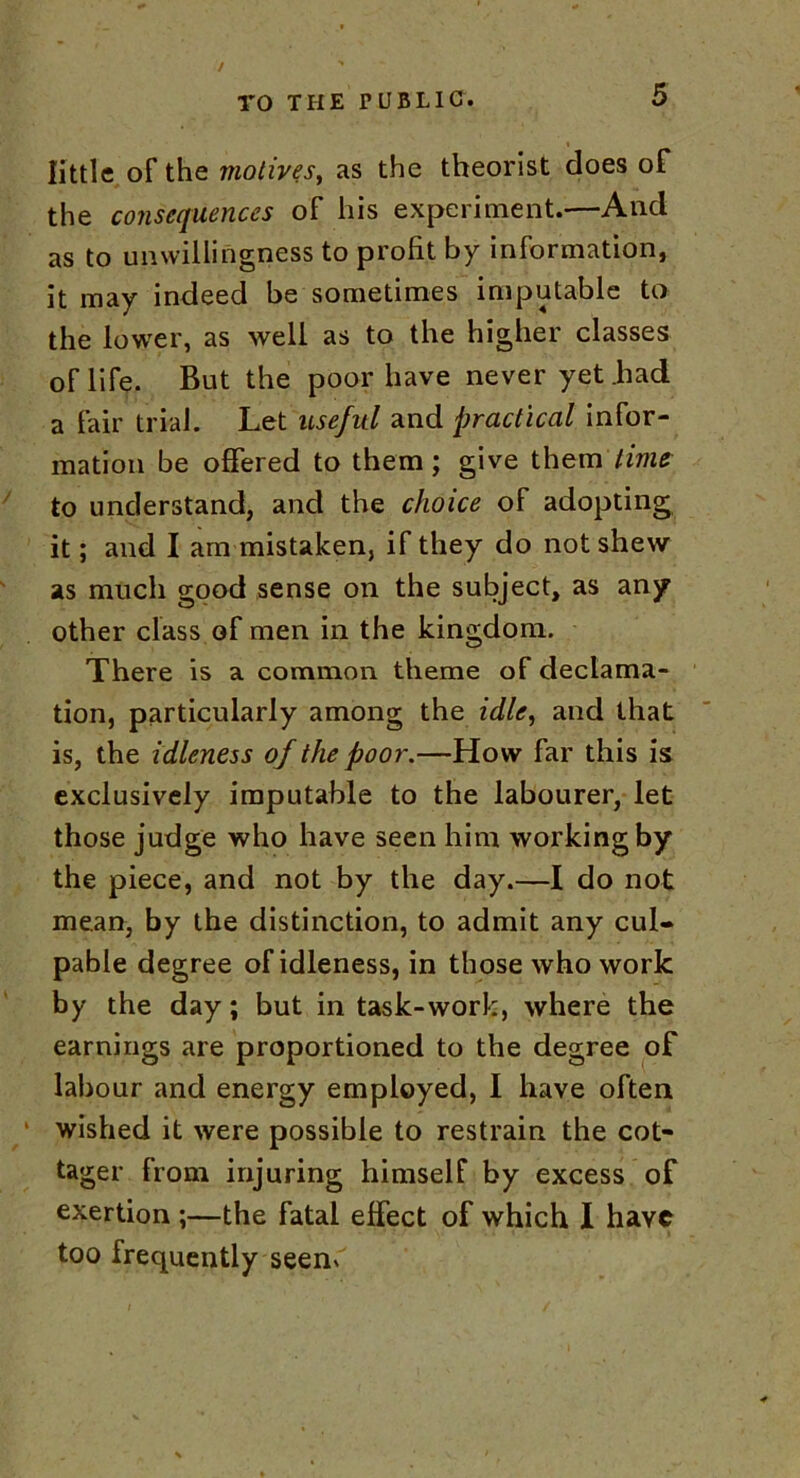 little of the motives, as the theorist does of the consequences of his experiment.—And as to unwillingness to profit by information, it may indeed be sometimes imputable to the lower, as well as to the higher classes of life. But the poor have never yet .had a fair trial. Let useful and practical infor- mation be offered to them; give them time to understand, and the choice of adopting it; and I am mistaken, if they do not shew as much good sense on the subject, as any other class of men in the kingdom. There is a common theme of declama- tion, particularly among the idle, and that is, the idleness of the poor.—How far this is exclusively imputable to the labourer, let those judge who have seen him working by the piece, and not by the day.—I do not mean, by the distinction, to admit any cul- pable degree of idleness, in those who work by the day; but in task-work, where the earnings are proportioned to the degree of labour and energy employed, I have often wished it were possible to restrain the cot- tager from injuring himself by excess of exertion ;—the fatal effect of which I have too frequently seem