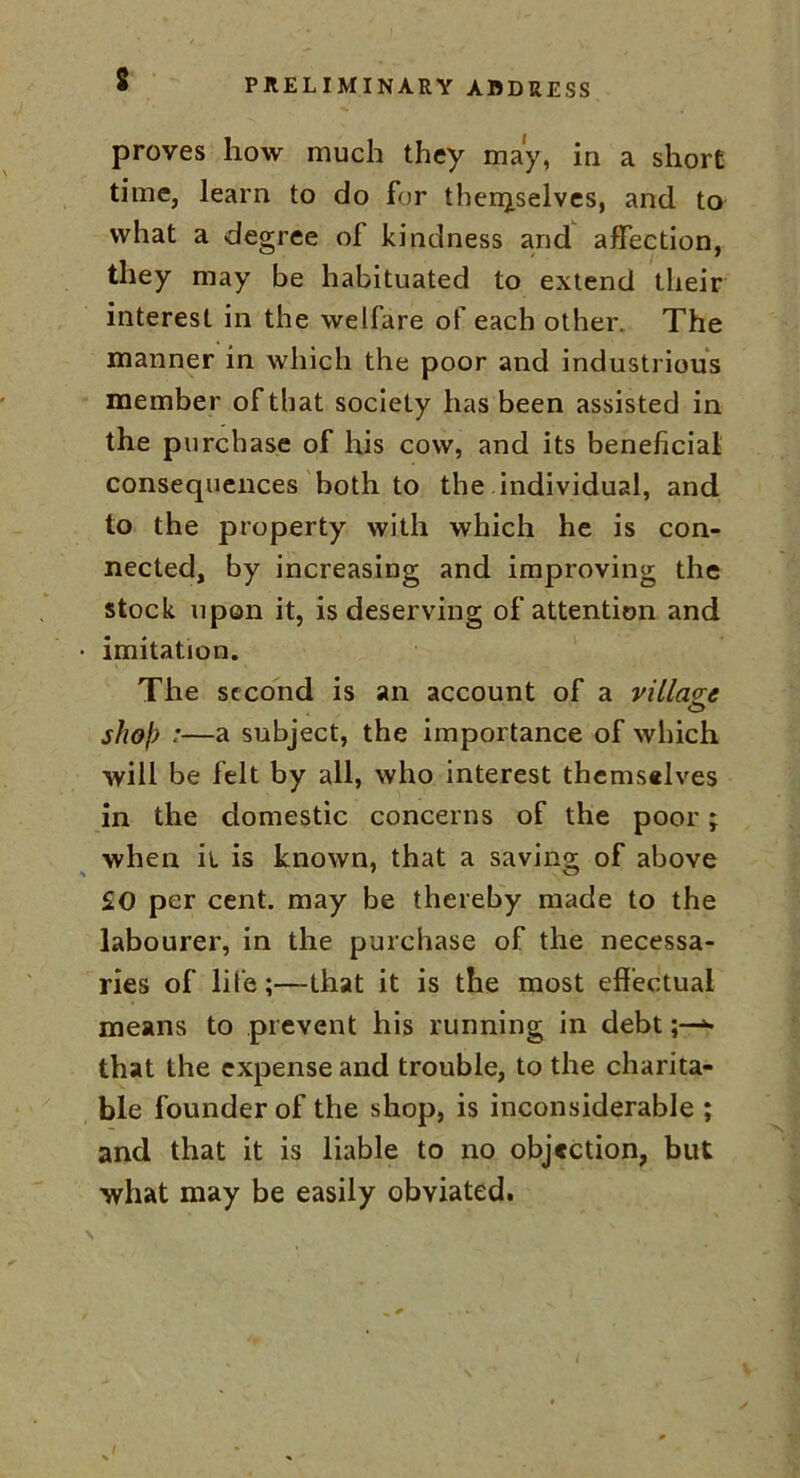 proves how much they may, in a short time, learn to do for thengselves, and to what a degree of kindness and affection, they may be habituated to extend their interest in the welfare of each other. The manner in which the poor and industrious member of that society has been assisted in the purchase of his cow, and its beneficial consequences both to the individual, and to the property with which he is con- nected, by increasing and improving the stock upon it, is deserving of attention and imitation. The second is an account of a village shof7 ;—a subject, the importance of which will be felt by all, who interest themselves in the domestic concerns of the poor; when it is known, that a saving of above £0 per cent, may be thereby made to the labourer, in the purchase of the necessa- ries of life;—that it is the most effectual means to prevent his running in debt*• that the expense and trouble, to the charita- ble founder of the shop, is inconsiderable ; and that it is liable to no objection, but what may be easily obviated.