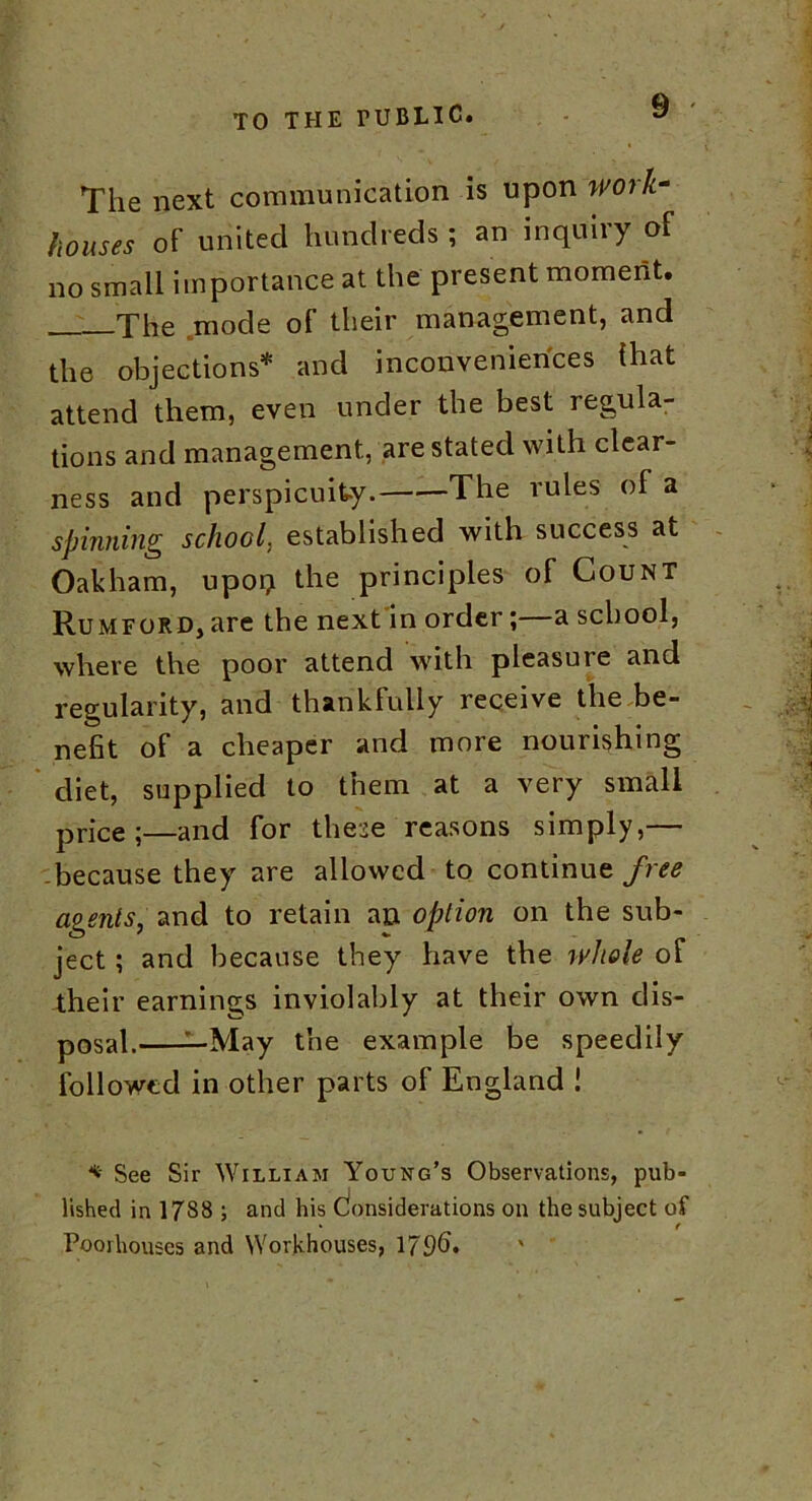 The next communication is upon work- houses of united hundreds ; an inquiry of no small importance at the present moment. The mode of their management, and the objections* and inconveniences that attend them, even under the best regula- tions and management, are stated with clear- ness and perspicuity. The rules of a spinning school, established with success at Oakham, upon the principles of Count Rumford, are the next in order;—a school, where the poor attend with pleasure and regularity, and thankfully receive the be- nefit of a cheaper and more nourishing diet, supplied to them at a very small price;—and for these reasons simply,— because they are allowed to continue free agents, and to retain an option on the sub- ject ; and because they have the whole of their earnings inviolably at their own dis- posal. —May the example be speedily followed in other parts of England 1 * See Sir William Young’s Observations, pub- lished in 17S8 ; and his Considerations on the subject of • f Pooihouses and Workhouses, 1796.