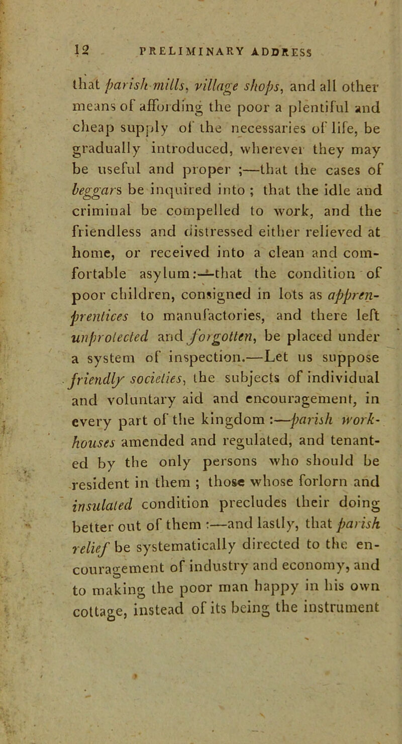 » 12 PRELIMINARY ADDRESS that parish mills, village shops, and all other means of affording the poor a plentiful and cheap supply of the necessaries of life, be gradually introduced, wherever they may be useful and proper ;—that the cases of beggars be inquired into ; that the idle and criminal be compelled to work, and the friendless and distressed either relieved at home, or received into a clean and com- fortable asylum .-—that the condition of poor children, consigned in lots as appren- prentices to manufactories, and there left unprotected and forgotten, be placed under a system of inspection.—Let us suppose friendly societies, the subjects of individual and voluntary aid and encouragement, in every part of the kingdom :—parish work- houses amended and regulated, and tenant- ed by the only persons who should be resident in them ; those whose forlorn and insulated condition precludes their doing better out of them :—and lastly, that parish relief be systematically directed to the en- couragement of industry and economy, and to making the poor man happy in his own cottage, instead of its being the instrument *