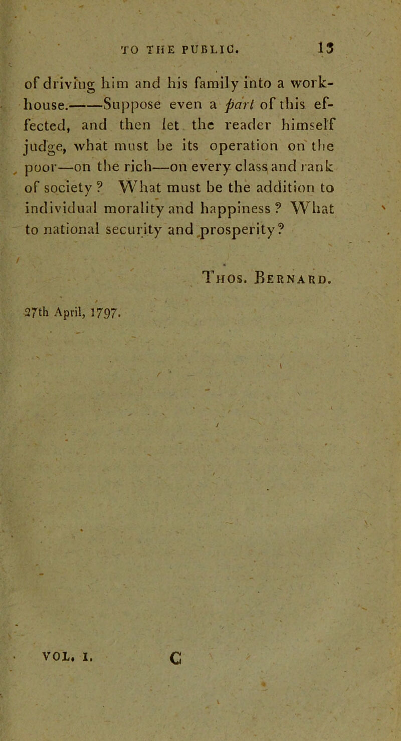 of driving him and his family into a work- house. Suppose even a part of this ef- fected, and then let the reader himself judge, what must be its operation on the poor—on the rich—on every class,and rank of society ? What must be the addition to individual morality and happiness? What to national security and prosperity? / J Thos. Bernard. / 27th April, 1797. VOL. I. C