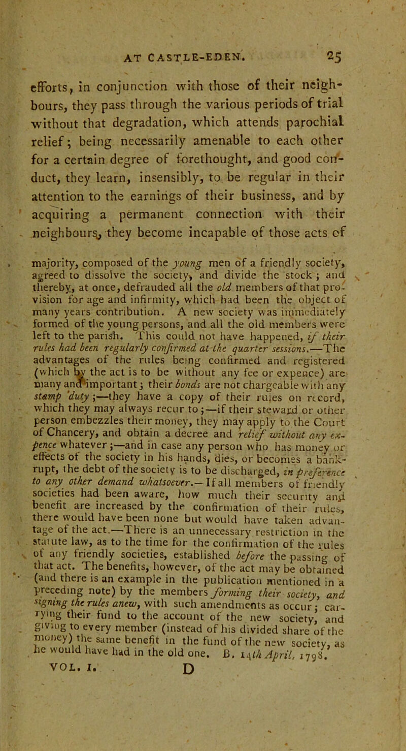 efforts, in conjunction with those of their neigh- bours, they pass through the various periods of trial without that degradation, which attends parochial relief; being necessarily amenable to each other for a certain degree of forethought, and good con- duct, they learn, insensibly, to be regular in their attention to the earnings of their business, and by acquiring a permanent connection with their neighbour^, they become incapable of those acts of majority, composed of the young men of a friendly society, agreed to dissolve the society, and divide the stock ; and thereby, at once, defrauded all the old members of that pro- vision for age and infirmity, which had been the object of many years contribution. A new society was immediately formed of the young persons, and all the old members were left to the parish. This could not have happened, if their rules had been regularly confirmed at the quarter sessions.—The advantages of the rules being confirmed and registered (which the act is to be without any fee or expence) are many anrf'important j their bonds are not chargeable with any stamp 'duty ;—they have a copy of their rules on record, which they may always recur to if their steward or other person embezzles their money, they may apply to the Court of Chancery, and obtain a decree and relief without any ex- pence whatever and in case any person who lias money or effects of the society in his hands, dies, or becomes a bank- rupt, ihe debt of the society is to be discharged, m preference to any other demand whatsoever.— If all members of friendly societies had been aware, how much their security aiiii benefit are increased by the confirmation of their rules, there would have been none but would have taken advan- tage of the act.—There is an unnecessary restriction in the statute law, as to the time for the confirmation of the rules of any friendly societies, established before the passing of that act. The benefits, however, of the act may be obtamed (and there is an example in the publication mentioned in a preceding note) by the members forming their society, and signing the rules anew, with such amendments as occur j car- rying their fund to the account of the new society’ and giving to every member (instead of Ins divided share of the money) the same benefit in the fund of the new society, as he would have had in the old one. B. iAth April. ,79S. VOL. I. D