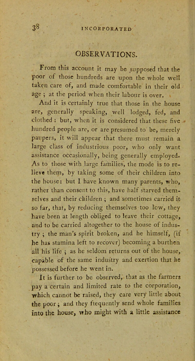 OBSERVATIONS. From this account it may be supposed that the poor of those hundreds are upon the whole well taken care of, and made comfortable in their old age ; at the period when their labour is over. And it is certainly true that those in the house are, generally speaking, well lodged, fed, and clothed : but, when it is considered that these five hundred people are, or are presumed to be, merely paupers, it will appear that there must remain a large class of industrious poor, who only want assistance occasionally, being generally employed. As to those with large families, the mode is to re- lieve them, by taking some of their children into the house: but I have known many parents, who, rather than consent to this, have half starved them- selves and their children ; and sometimes carried it so far, that, by reducing themselves too low, they have been at length obliged to leave their cottage, and to be carried altogether to the house of indus- try ; the man’s spirit broken, and he himself, (if he has stamina left to recover) becoming a burthen all his life ; as he seldom returns out of the house, capable of the same industry and exertion that he possessed before he went in. It is further to be observed, that as the farmers pay a certain and limited rate to the corporation, which cannot be raised, they care very little about the poor; and they ftequently send whole families into the house, who might with a little assistance