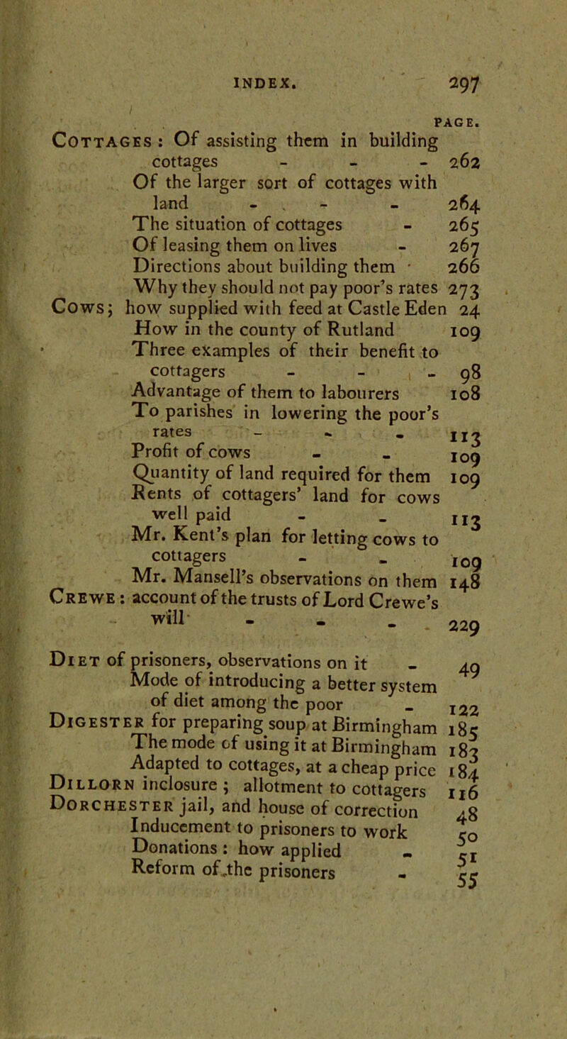 PAGE. Cottages : Of assisting them in building cottages - Of the larger sort of cottages with land - The situation of cottages Of leasing them on lives Directions about building them Why they should not pay poor’s rates 273 Cows; how supplied with feed at Castle Eden 24 - 262 264 265 267 266 How in the county of Rutland Three examples of their benefit to cottagers - - Advantage of them to labourers To parishes in lowering the poor’s rates . Profit of cows Quantity of land required for them Rents of cottagers’ land for cows well paid Mr. Kent’s plan for letting cows to cottagers - _ •Mr. Mansell’s observations on them 148 Crewe : account of the trusts of Lord Crewe’s 109 98 108 “3 109 109 ”3 109 will’ Diet of prisoners, observations on it Mode of introducing a better system of diet among the poor Digester for preparing soup at Birmingham The mode of using it at Birmingham Adapted to cottages, at a cheap price Dillorn inclosure ; allotment to cottagers Dorchester jail, and house of correction Inducement to prisoners to work Donations: how applied Reform of„the prisoners 229 49 122 185 183 184 116 48 50 51 55