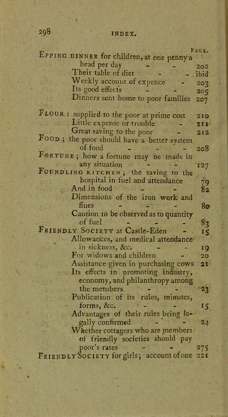 Epping dinner for children, at one penny a head per day Their table of diet Weekly account of expence Its good effects Dinners sent home to poor families page. 202 ibid 202 205 207 Flour : supplied to the poor at prime cost 210 Little expense or trouble - 211 Great saving to the poor - 212 Food ; the poor should have a better system of food - - 208 Fortune; how a fortune may be made in any situation - - 127 Foundling kitchen ; the saving to the hospital in fuel and attendance 79 And in food - - 82 Dimensions of the iron work and flues 80 Caution to be observed as to quantity of fuel - - - 83 Friendly Society at Castle-Eden - . 15 Allowances, and medical attendance in sickness, &c. - - 19 For widows and children - 20 Assistance given in purchasing cows 21 Its effects in promoting industry, economy, and philanthropy among the members - - *23 Publication of its rules, minutes, >. forms, &c. - - 15 Advantages of their rules being le- gally confirmed - 24 Whether cottagers who are members of friendly societies should pay poor’s rates - - 275 Friendly Society for girls; account ofone 221