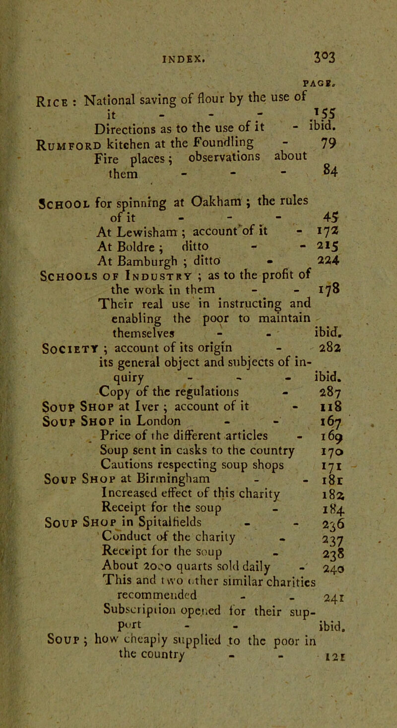 PAGB„ Rice : National saving of flour by the use of it - *55 Directions as to the use of it - ibid. Rum ford kitchen at the Foundling - 79 Fire places: observations about them School for spinning at Oakham ; the rules of it - - At Lewisham ; acCount'of it At Boldre ; ditto At Bamburgh ; ditto Schools of Industry ; as to the profit of the work in them Their real use in instructing and enabling the poor to maintain themselves Society ; account of its origin its general object and subjects of in quiry - Copy of the regulations Soup Shop at Iver ; account of it Soup Shop in London Price of the different articles Soup sent in casks to the country Cautions respecting soup shops Soup Shop at Birmingham Increased effect of this charity Receipt for the soup Soup Shop in Spitalfields Conduct of the charity Receipt for the soup About 2000 quarts sold daily This and two other similar charities recommended Subscription opened tor their sup— P<,rt - - ibid. Soup ; how cheapiy supplied to the poor in the country - - EoE 45 172 215 224 178 ibid. 282 ibid. 287 118 167 169 170 171 181 182 184 226 237 238 240 241