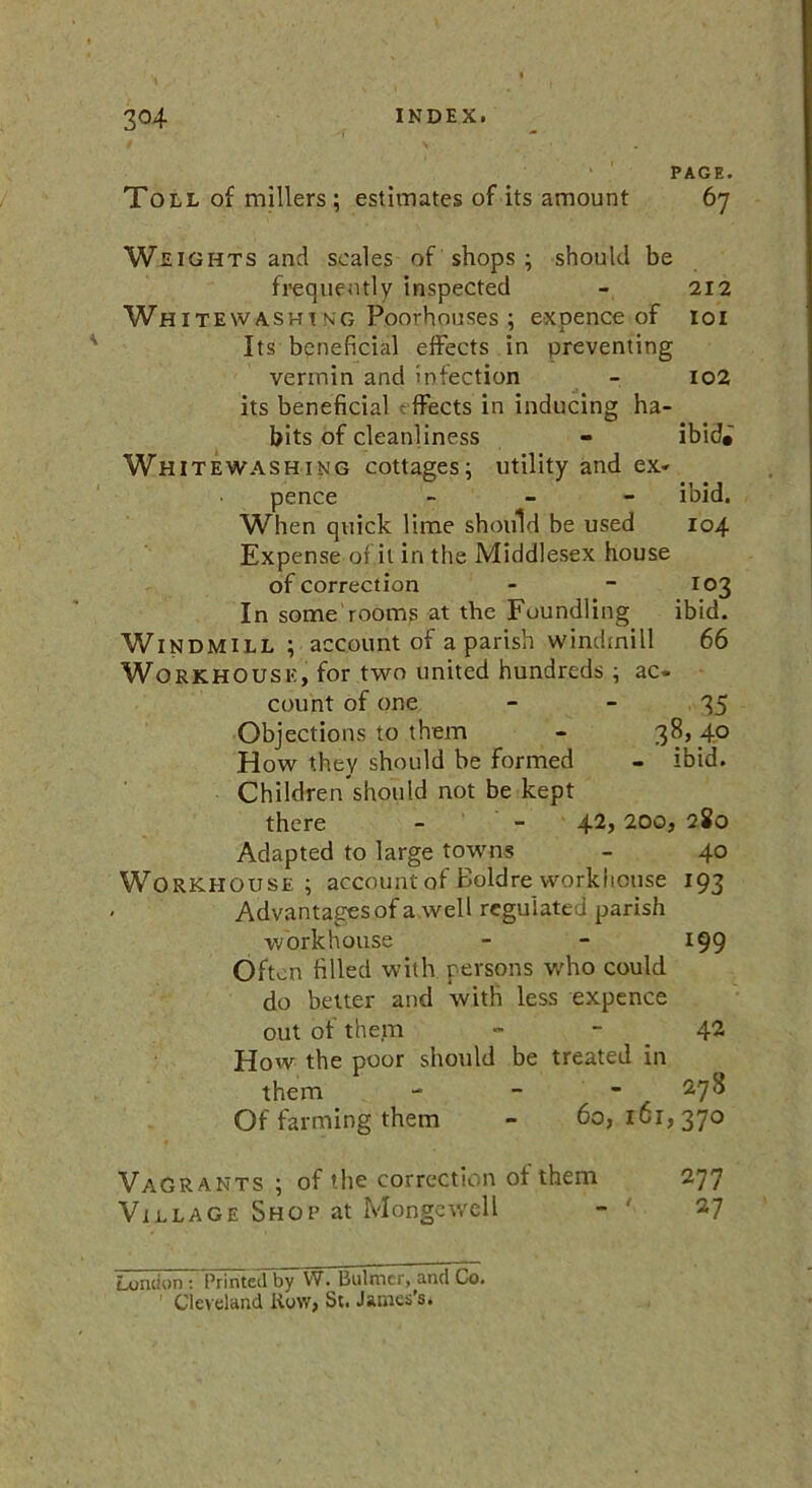 PAGE. Toll of millers; estimates of its amount 67 Weights and scales of shops ; should be frequently inspected - 212 Wh itewashi ng Poorhouses ; expence of 101 Its beneficial effects in preventing vermin and infection - 102 its beneficial ffects in inducing ha- bits of cleanliness - ibid# Whitewashing cottages; utility and ex- pence - ibid. When quick lime should be used 104 Expense of it in the Middlesex house of correction - - 103 In some rooms at the Foundling ibid. Windmill ; account of a parish windmill 66 Workhouse, for two united hundreds; ac- count of one 35 Objections to them - 38,4.0 How they should be formed - ibid. Children should not be kept there - - 42> 200, 280 Adapted to large towns - 40 Workhouse; account of Boldre workhouse 193 Advantages of a well regulated parish workhouse - - 199 Often filled with persons who could do better and with less expence out of them - - 42 How the poor should be treated in them - - - . Of farming them - 60,161,370 Vagrants ; of the correction of them 277 Village Shoe at Mongewell - ' 27 London : Printed by W. Bulmcr, and Co. ' Cleveland Row, Sc. James’s.