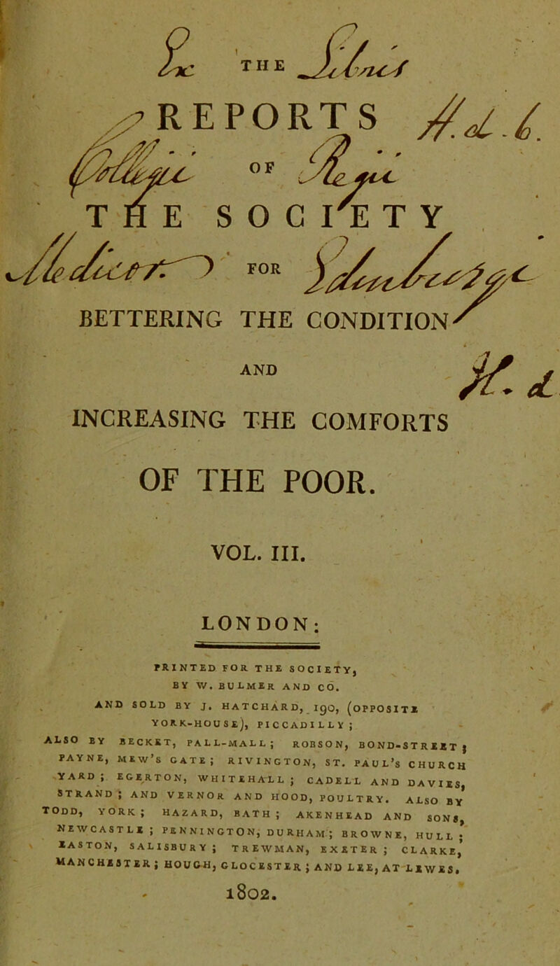 £ THE VUif INCREASING THE COMFORTS OF THE POOR. VOL. III. LONDON; PRINTED FOR THE SOCIETY, BY \V. BULMIR AND CO. AND SOLD BY J. HATCHARD, igo, (OPPOSITE YORK-HOUSe), PICCADILLY; ALSO BY BECKET, PALL-MALL; ROBSON, BOND-STREET } PAYNE, MEW’S CATE; RIVINGTON, ST. PAUL’S CHURCH yard; egerton, Whitehall; cadell and davies, STRAND ; AND VERNOR AND HOOD, POULTRY. ALSO BY TODD, YORK; HAZARD, BATH; AKENHEAD AND SONS, Newcastle; Pennington, Durham ; browne, hull* Easton, Salisbury; trewman, exeter; clarki’ Manchester; hough, glocesterj and lee, at lewes. 1802.