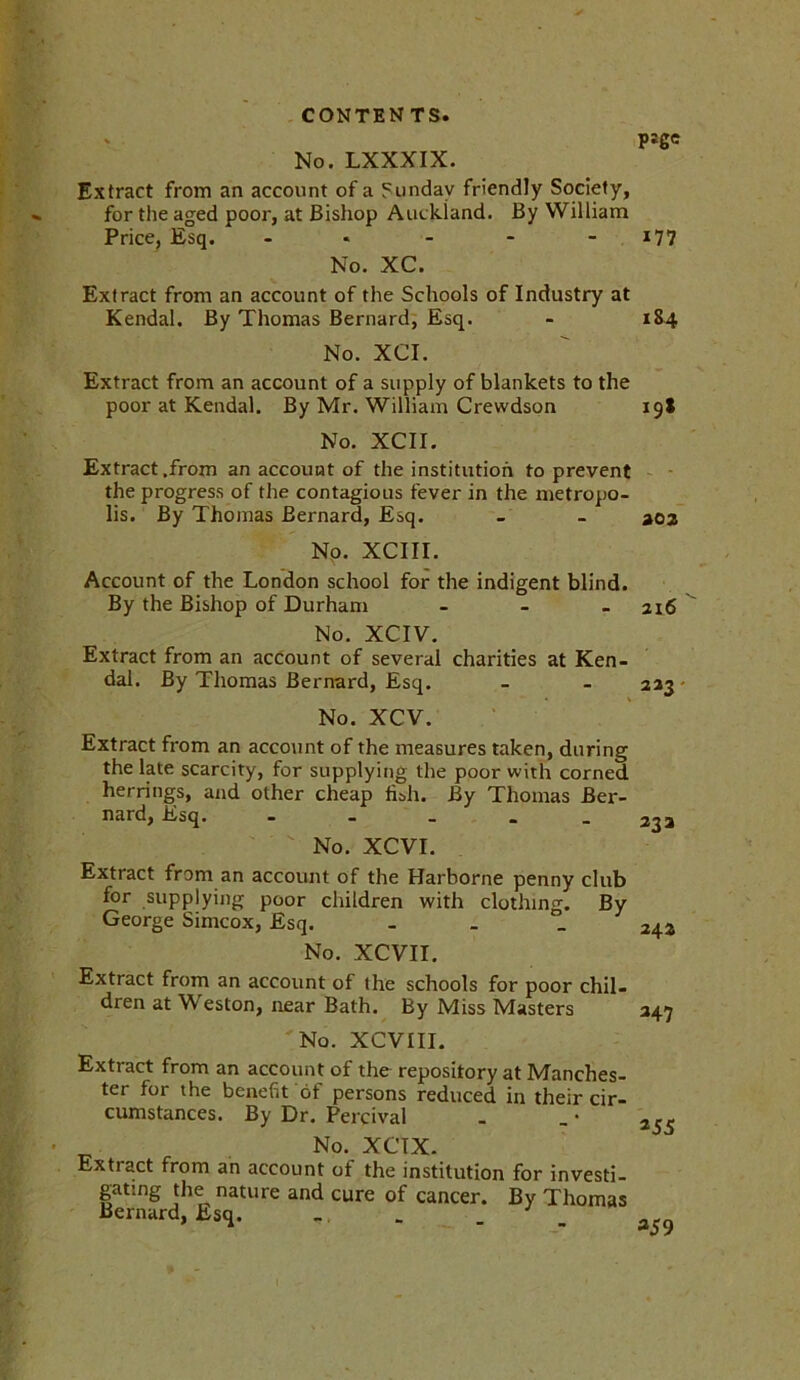 No. LXXXIX. Extract from an account of a Sunday friendly Society, for the aged poor, at Bishop Auckland. By William Price, Esq. - No. XC. Extract from an account of the Schools of Industry at Kendal. By Thomas Bernard, Esq. No. XCI. Extract from an account of a supply of blankets to the poor at Kendal. By Mr. William Crewdson No. XCII. Extract .from an account of the institution to prevent the progress of the contagious fever in the metropo- lis. By Thomas Bernard, Esq. No. XCIII. Account of the London school for the indigent blind. By the Bishop of Durham ... No. XCIV. Extract from an account of several charities at Ken- dal. By Thomas Bernard, Esq. No. XCV. Extract from an account of the measures taken, during the late scarcity, for supplying the poor with corned herrings, and other cheap fish. By Thomas Ber- nard, Esq. ----- No. XCVI. Extract from an account of the Harborne penny club for supplying poor children with clothing. By George Simcox, Esq. - No. XCVII. Extract from an account of the schools for poor chil- dren at Weston, near Bath. By Miss Masters No. XCVIII. Extract from an account of the repository at Manches- ter for the benefit of persons reduced in their cir- cumstances. By Dr. Percival No. XCTX. Extiact from an account of the institution for investi- gating the nature and cure of cancer. By Thomas Bernard, Esq. - - P*ge 177 184 19* aoz 216 223 23 a 242 *47 *55 359