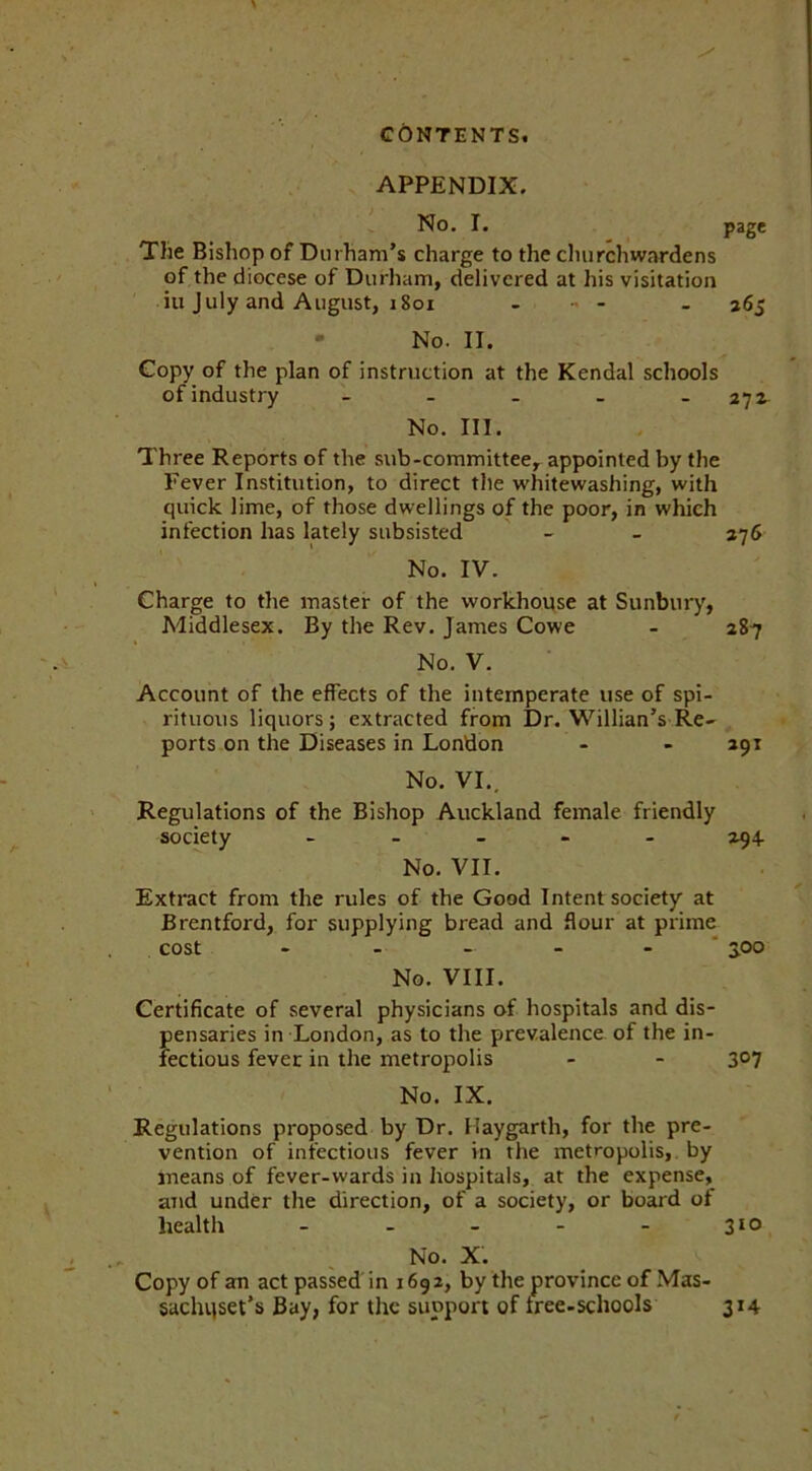 APPENDIX, No. I. page The Bishop of Durham’s charge to the churchwardens of the diocese of Durham, delivered at his visitation ill July and August, 1801 - - . 265 - No. II. Copy of the plan of instruction at the Kendal schools of industry - - _ _ - 272 No. III. Three Reports of the sub-committee, appointed by the Fever Institution, to direct the whitewashing, with quick lime, of those dwellings of the poor, in which infection has lately subsisted - - 276 No. IV. Charge to the master of the workhouse at Sunbury, Middlesex. By the Rev. James Cowe - 287 No. V. Account of the effects of the intemperate use of spi- rituous liquors; extracted from Dr. Willian’s Re- ports on the Diseases in London - - 291 No. VI., Regulations of the Bishop Auckland female friendly society - 294. No. VII. Extract from the rules of the Good Intent society at Brentford, for supplying bread and flour at prime cost - - - - - 30° No. VIII. Certificate of several physicians of hospitals and dis- pensaries in London, as to the prevalence of the in- fectious fever in the metropolis - - 3°7 No. IX. Regulations proposed by Dr. Haygarth, for the pre- vention of infectious fever in the metropolis, by means of fever-wards in hospitals, at the expense, and under the direction, of a society, or board of health - - - - - 310 No. X. Copy of an act passed in 169 2, by the province of Mas- sachusetts Bay, for the support of tree-schools 314