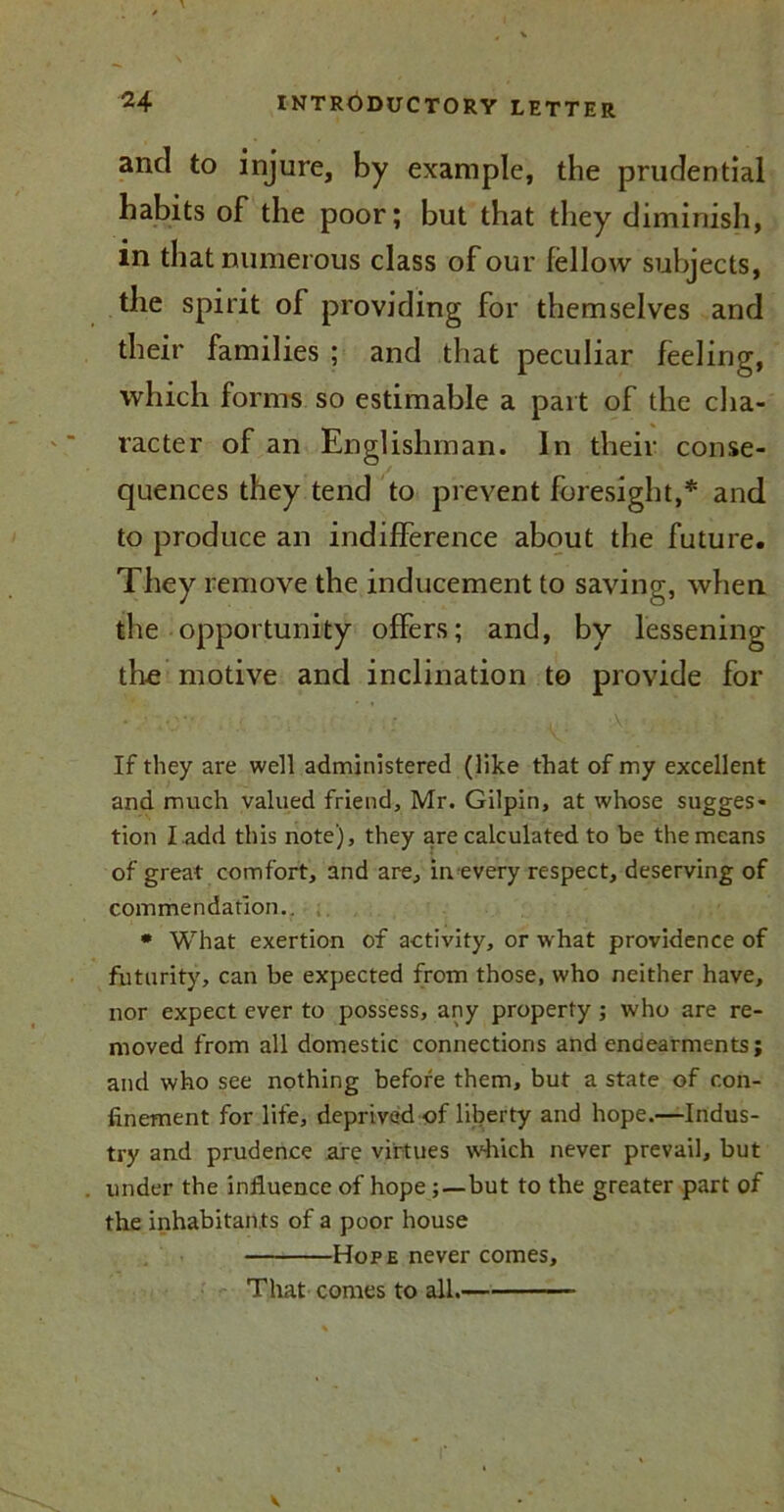 ancl to injure, by example, the prudential habits of the poor; but that they diminish, in that numerous class of our fellow subjects, the spirit of providing for themselves and their families ; and that peculiar feeling, which forms so estimable a part of the cha- racter of an Englishman. In their conse- quences they tend to prevent foresight,* and to produce an indifference about the future. They remove the inducement to saving, when the opportunity offers; and, by lessening the motive and inclination to provide for If they are well administered (like that of my excellent and much valued friend, Mr. Gilpin, at whose sugges- tion I add this note), they are calculated to be the means of great comfort, and are, inevery respect, deserving of commendation.. * What exertion of activity, or what providence of futurity, can be expected from those, who neither have, nor expect ever to possess, any property; who are re- moved from all domestic connections and enaearments; and who see nothing before them, but a state of con- finement for life, deprived of liberty and hope.—Indus- try and prudence are virtues which never prevail, but under the influence of hope ; —but to the greater part of the inhabitan ts of a poor house Hope never comes. That comes to all.