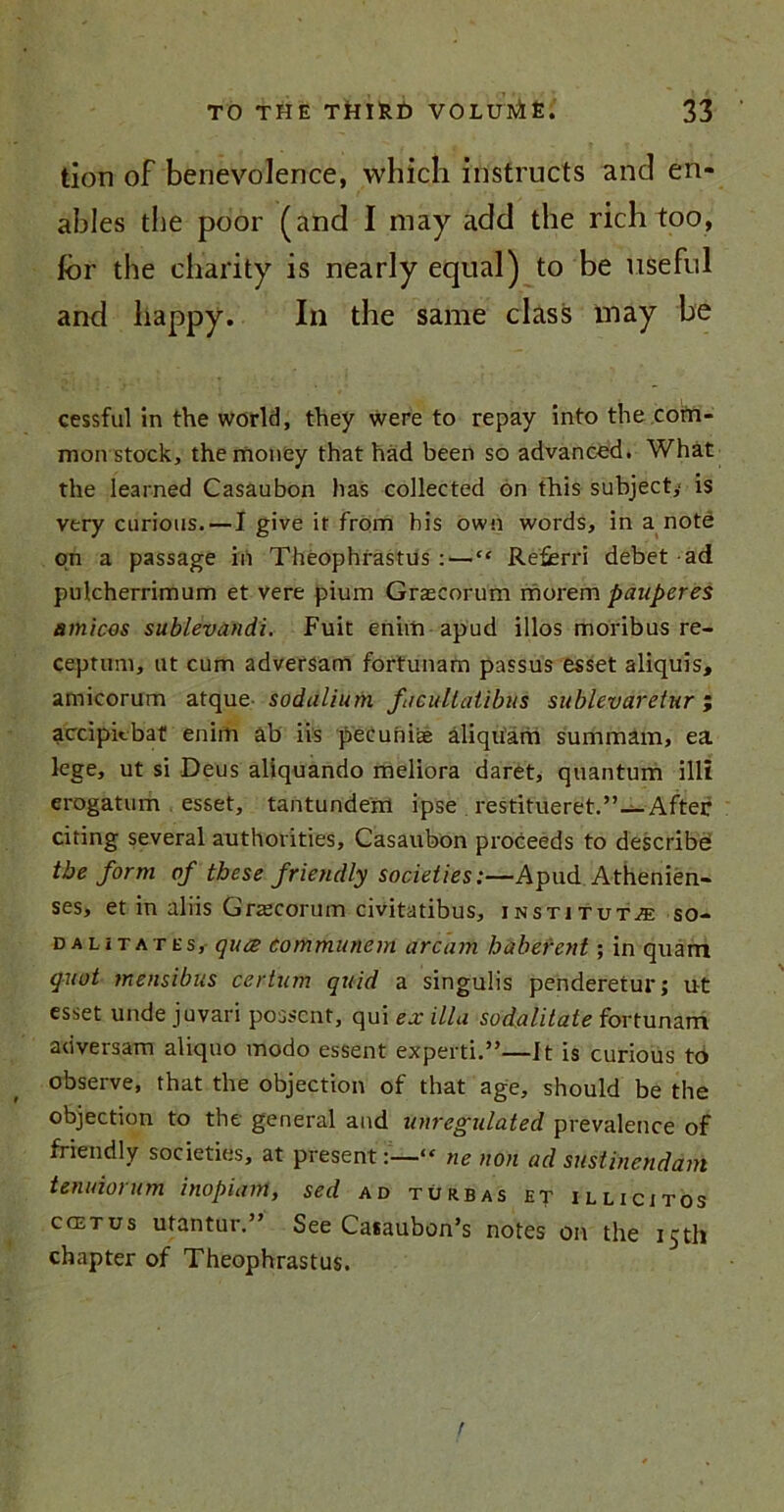 tion of benevolence, which instructs and en- ables the poor (and I may add the rich too, for the charity is nearly equal) to be useful and happy. In the same class may be cessful in the world, they were to repay into the com- mon stock, the money that had been so advanced. What the learned Casaubon has collected on this subject,' is very curious. — I give it from his own words, in a note on a passage in Theophrastus : — “ Referri debet ad pulcherrimum et vere pium Grascorum morem panperes amicos sublevandi. Fuit eniiii apud illos monbus re- ceptum, ut cum adversam fortunam passus esset aliquis, amicorum atque sodulium fncultatibus sublevaretur; accipiebat enirh ab iis pecuniae aliquam summam, ea lege, ut si Deus aliquando meliora daret, quantum illi erogatum esset, tantundem ipse restitueret.”—After citing several authorities, Casaubon proceeds to describe the form of these friendly societies:—Apud Athenien- ses, et in aliis Graecorum civitatibus, institute so- dalitates, quee tommunem arc am habefent; in quam qnot mensibus certum quid a singulis penderetur; ut esset unde juvari possent, qui ex ilia sodalitate fortunam adversam aliquo modo essent experti.”—It is curious to observe, that the objection of that age, should be the objection to the general and unregulated prevalence of friendly societies, at present:—“ ne non ad sustinendam tenuiorum inopiam, sed ad turbas et illicit os C(ETUS utantur” See Casaubon’s notes on the 15th chapter of Theophrastus.