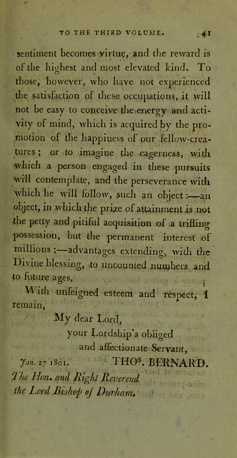 sentiment becomes virtue, and the reward is of the highest and most elevated hind. To those, however, who have not experienced the satisfaction of these occupations, it will not be easy to conceive the.energy and acti- vity of mind, which is acquired by the pro- motion of the happiness of our fellow-crea- tures ; or to imagine the eagerness, with which a person engaged in these pursuits will contemplate, and the perseverance with which he will follow, such an object:—an object, in which the prize of attainment is not the petty and pitiful acquisition of a trifling possession, but the permanent interest of millions ;—advantages extending^ with the Divine blessing, to uncounted numbers and to future ages. With unfeigned esteem and respect, I remain, My dear Lord, your Lordship’s obliged and affectionate Servant, Jan. 271801. d HOs. BERNARD. The Hon. and Right Reverend the Lord Ins hop oj Durham,