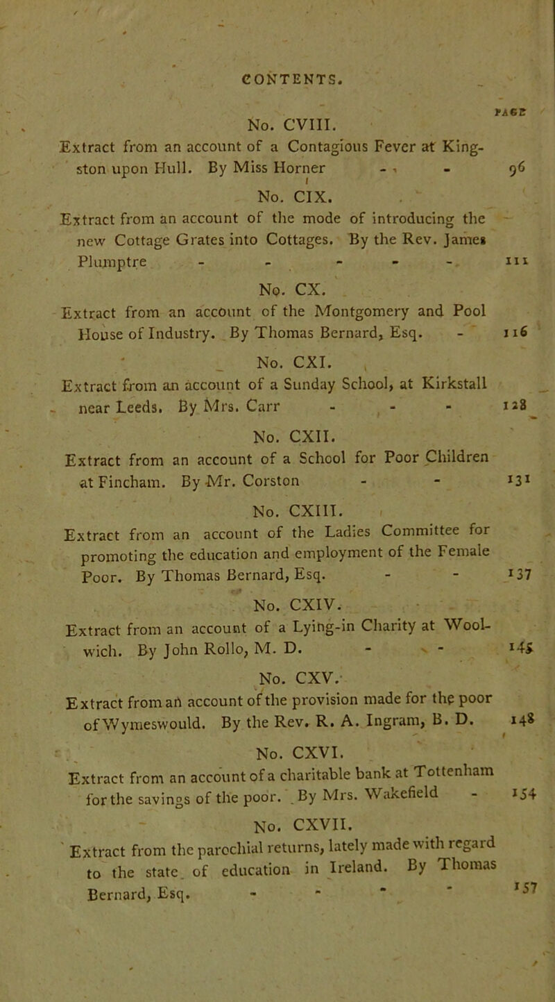 FACE No. CVIII. Extract from an account of a Contagious Fever at King- ston upon Hull. By Miss Horner - - 96 No. CIX. Extract from an account of the mode of introducing the new Cottage Grates into Cottages. By the Rev. James Plumptre - - - - - m No. CX. Extract from an account of the Montgomery and Pool House of Industry. By Thomas Bernard, Esq. 1x6 No. CXI. Extract from an account of a Sunday School, at Kirkstall near Leeds. By Mrs. Carr - - - 128 No. CXII. Extract from an account of a School for Poor Children at Fincham. By Mr. Corston - - ^Z1 No. CXIII. Extract from an account of the Ladies Committee for promoting the education and employment of the Female Poor. By Thomas Bernard, Esq. - - 137 No. CXIV. Extract from an account of a Lying-in Charity at Wool- wich. By John Rollo, M. D. ■ * No. CXV. Extract from an account of the provision made for the poor of Wymeswould. By the Rev. R. A. Ingram, B. D. 148 No. CXVI. Extract from an account of a charitable bank at Tottenham for the savings of the poor. By Mrs. Wakefield - 154 No. CXVII. Extract from the parochial returns, lately made with regard to the state, of education in Ireland. By Thomas Bernard, Esq. *57