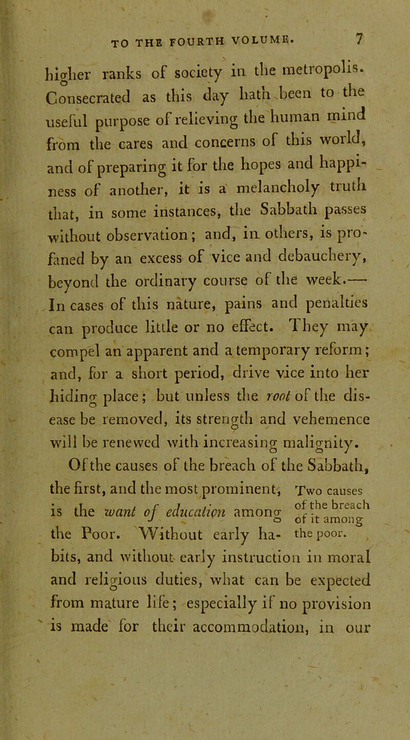 higher ranks of society in the metropolis. Consecrated as this day hath been to the useful purpose of relieving the human mind from the cares and concerns of this world, and of preparing it for the hopes and happi- ness of another, it is a melancholy truth that, in some instances, the Sabbath passes without observation; and, in others, is pro- faned by an excess of vice and debauchery, beyond the ordinary course of the week.—• In cases of this nature, pains and penalties can produce little or no elfect. They may compel an apparent and a temporary reform; and, for a short period, drive vice into her hiding place; but unless the root of the dis- ease be removed, its strength and vehemence will be renewed with increasing malignity. Of the causes of the breach of the Sabbath, the first, and the most prominent, Two causes is the want of education amono- of the breach J y cd ot it among the Poor. Without early ha- the poor, bits, and without early instruction in moral and religious duties, what can be expected from mature life; especially if no provision is made for their accommodation, in our