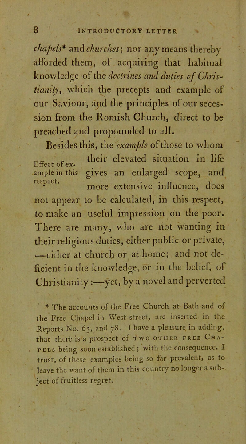 chapels* and churches\ nor any means thereby afforded them, of acquiring that habitual knowledge of the doctrines and duties of Chris- tianity,, which the precepts and example of our Saviour, and the principles of our seces- sion from the Romish Church, direct to be preached and propounded to all. Resides this, the example of those to whom r their elevated situation in life Effect of ex- ample in this gives an enlarged scope, and respect. . • • n 1 more extensive influence, does not appear to be calculated, in this respect, to make an useful impression on the poor. There are many, who are not wanting in their religious duties, either public or private, —-either at church or at home; and not de- ficient in the knowledge, or in the belief, of Christianity :—yet, by a novel and perverted * The accounts of the Free Church at Bath and of the Free Chapel in West-street, are inserted in the Reports No. 63, and 78, I have a pleasure in adding, that therfe is a prospect of two other free Cha- pels being soon established ; with the consequence, I trust, of these examples being so far prevalent, as to leave the want of them in this country no longer a sub- ject of fruitless regret. I