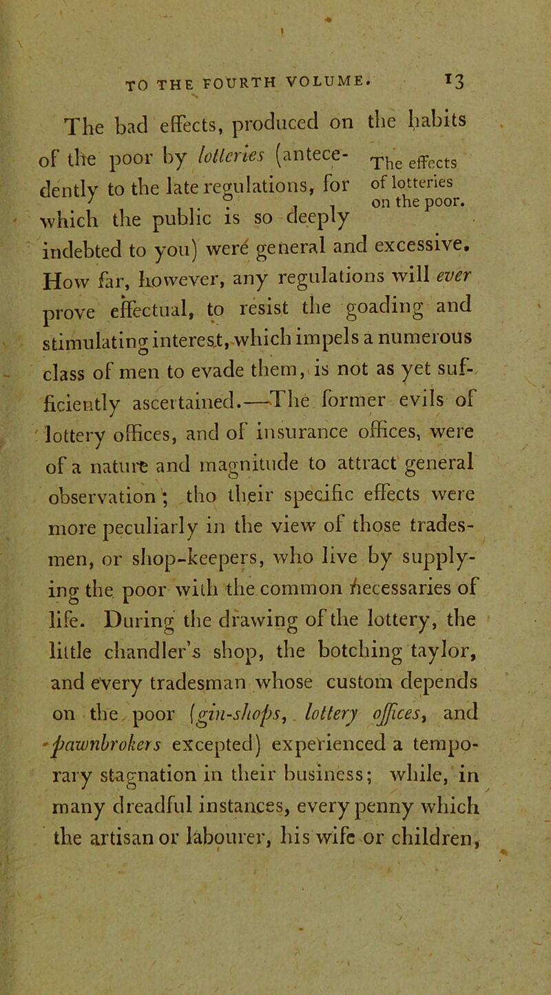 TO THE FOURTH VOLUME. *3 The bad effects, produced on the habits of the poor by lotteries (antece- The effects dentlv to the late regulations, for of lotteries ; ° on the poor, which the public is so deeply indebted to you) werd general and excessive. How far, however, any regulations will ever prove effectual, to resist the goading and stimulating interest, which impels a numerous class of men to evade them, is not as yet suf- ficiently ascertained.—The former evils of lottery offices, and of insurance offices, were of a nature and magnitude to attract general observation ; tho their specific effects were more peculiarly in the view oi those trades- men, or shop-keepers, who live by supply- ing the poor with the common Accessaries of life. During the drawing of the lottery, the little chandler’s shop, the botching taylor, and every tradesman whose custom depends on the poor (gin-shops, lottery offices > and -pawnbrokers excepted) experienced a tempo- rary stagnation in their business; while, in many dreadful instances, every penny which the artisan or labourer, his wife or children,