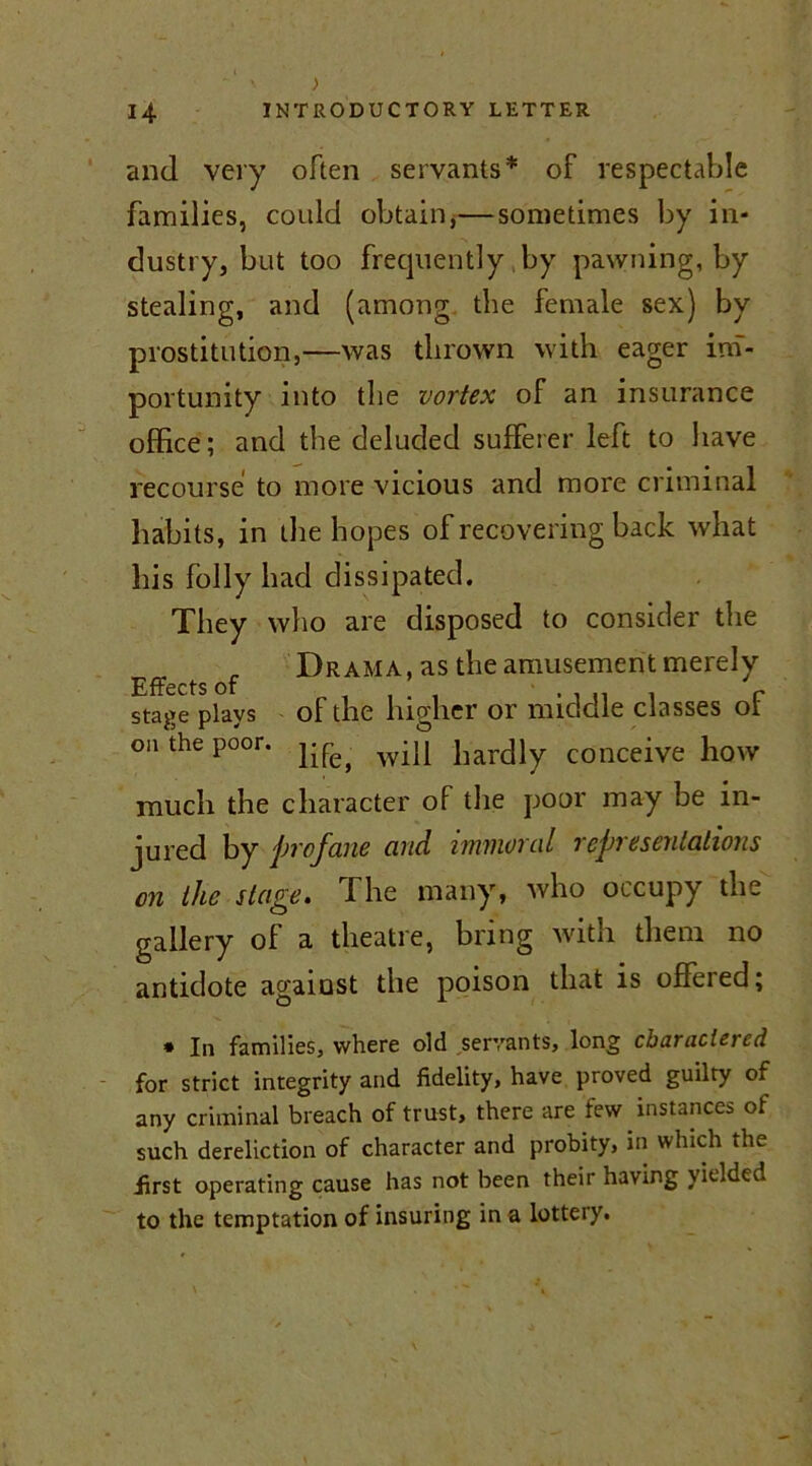 and very often servants* of respectable families, could obtain,—sometimes by in- dustry, but too frequently by pawning, by stealing, and (among the female sex) by prostitution,—was thrown with eager im- portunity into the vortex of an insurance office; and the deluded sufferer left to have recourse to more vicious and more criminal habits, in the hopes of recovering back what his folly had dissipated. They who are disposed to consider the „ Drama, as the amusement merely Effects of , . ! , • i u i r stage plays of the higher or middle classes or oa the poor, wi][ liarclly conceive how much the character of the poor may be in- jured by profane and immoral representations on the stage. The many, who occupy the gallery of a theatre, bring with them no antidote against the poison that is offered; * In families, where old servants, long charactered for strict integrity and fidelity, have proved guilty of any criminal breach of trust, there are few instances of such dereliction of character and probity, in which the first operating cause has not been their having \ielded to the temptation of insuring in a lottery.