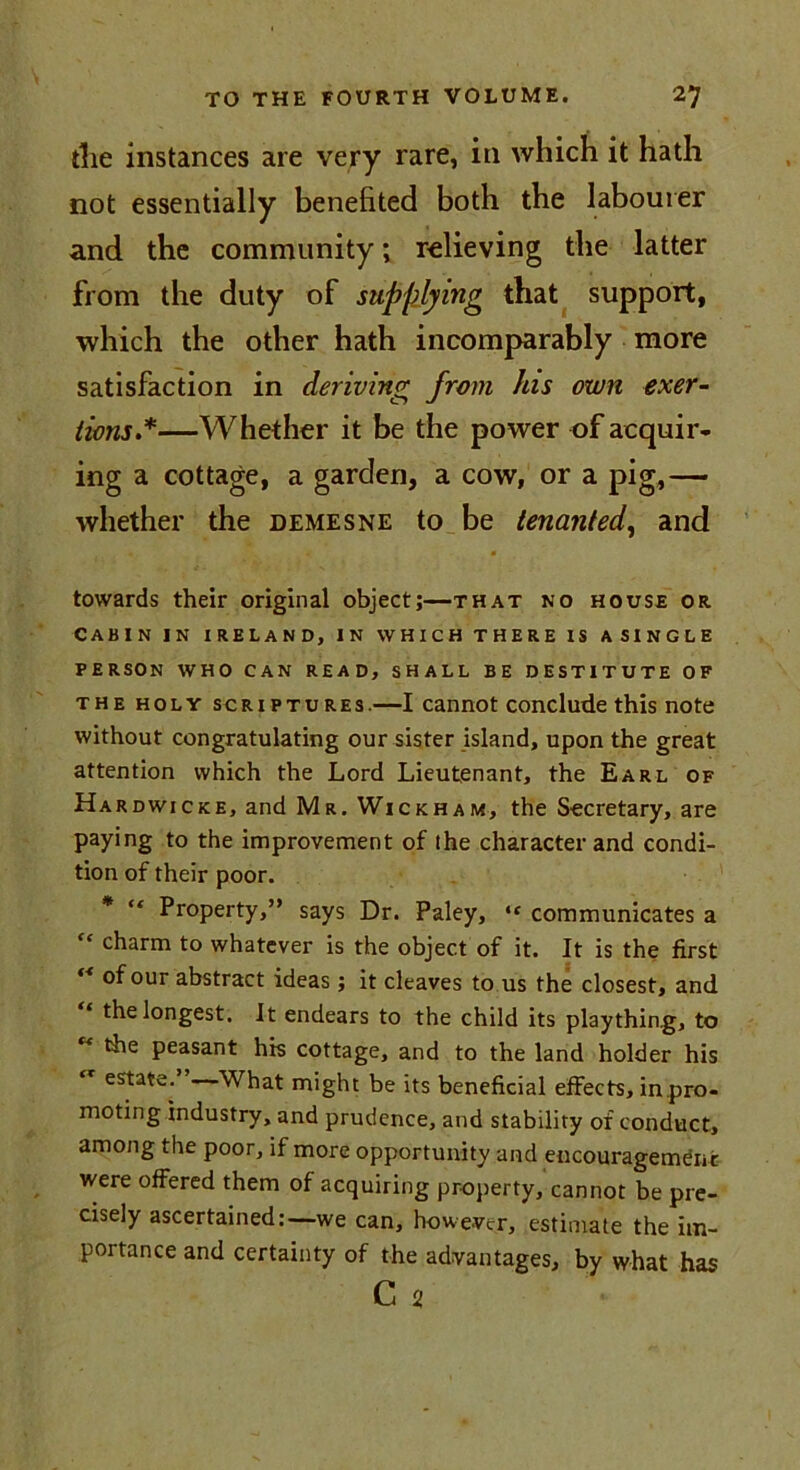 the instances are very rare, in which it hath not essentially benefited both the labourer and the community; relieving the latter from the duty of supplying that support, which the other hath incomparably more satisfaction in deriving from his own exer- tions *—Whether it be the power of acquir- ing a cottage, a garden, a cow, or a pig,— whether the demesne to be tenanted, and towards their original object;—that no house or cabin in Ireland, in which there is asingle PERSON WHO CAN READ, SHALL BE DESTITUTE OF the holy scriptures.—I cannot conclude this note without congratulating our sister island, upon the great attention which the Lord Lieutenant, the Earl of Hardwicke, and Mr. Wickham, the Secretary, are paying to the improvement of the character and condi- tion of their poor. * “ Property,” says Dr. Paley, “ communicates a fc charm to whatever is the object of it. It is the first “ °four abstract ideas ; it cleaves to us the closest, and the longest. It endears to the child its plaything, to the peasant his cottage, and to the land holder his estate. What might be its beneficial effects, in pro- moting industry, and prudence, and stability or conduct, among the poor, if more opportunity and encouragement were offered them of acquiring property, cannot be pre- cisely ascertained:—we can, however, estimate the im- portance and certainty of the advantages, by what has C 2