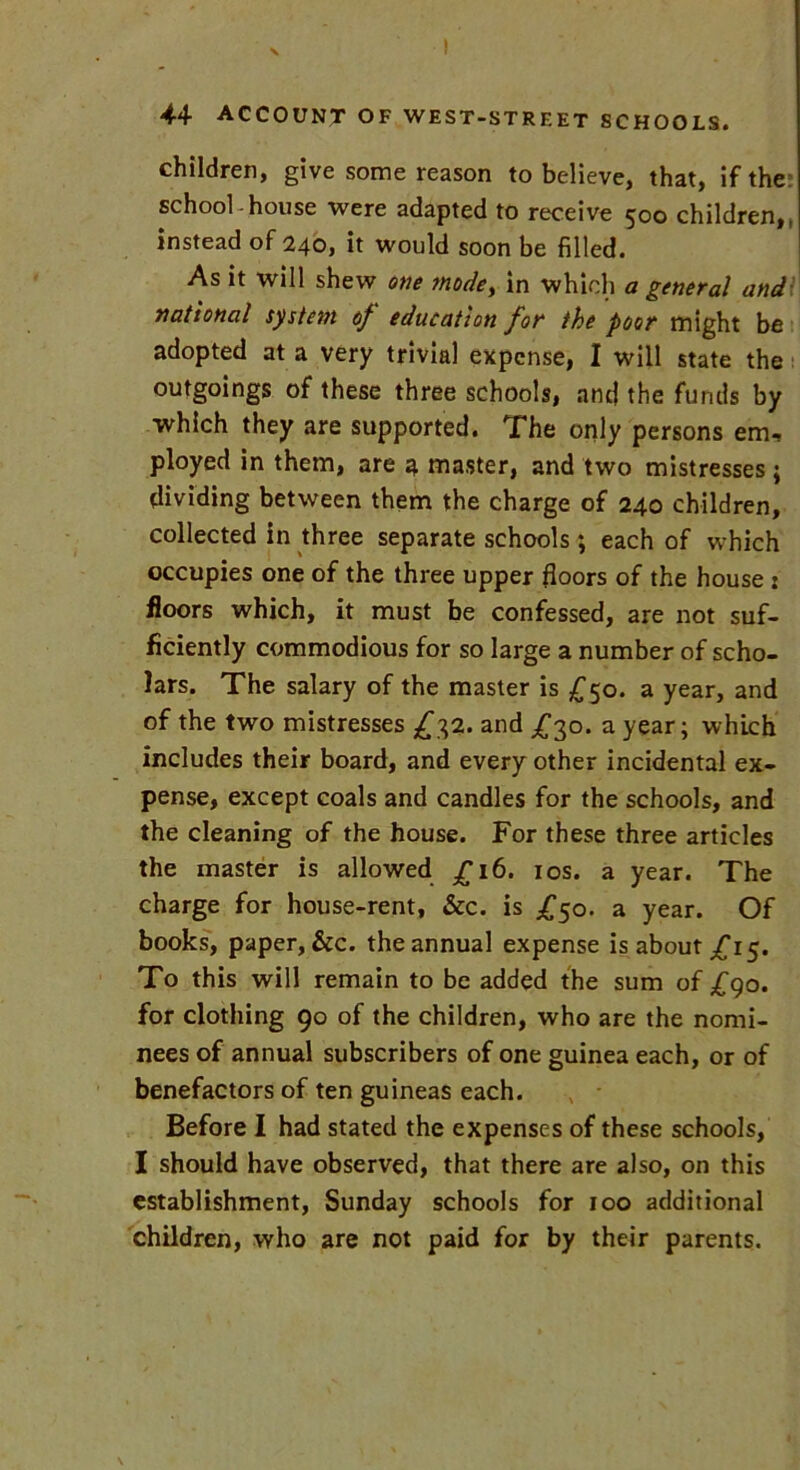 children, give some reason to believe, that, if the: school-house were adapted to receive 500 children,, instead of 240, it would soon be filled. As it will shew one mode, in which a general and national system of education for the poor might be adopted at a very trivial expense, I will state the outgoings of these three schools, and the funds by which they are supported. The only persons em, ployed in them, are 4 master, and two mistresses ; dividing between them the charge of 240 children, collected in three separate schools; each of which occupies one of the three upper floors of the house : floors which, it must be confessed, are not suf- ficiently commodious for so large a number of scho- lars. The salary of the master is £50. a year, and of the two mistresses £32. and £30. a year; which includes their board, and every other incidental ex- pense, except coals and candles for the schools, and the cleaning of the house. For these three articles the master is allowed £16. 10s. a year. The charge for house-rent, &c. is £50. a year. Of books, paper, &c. the annual expense is about £15. To this will remain to be added the sum of £90. for clothing 90 of the children, who are the nomi- nees of annual subscribers of one guinea each, or of benefactors of ten guineas each. Before I had stated the expenses of these schools, I should have observed, that there are also, on this establishment, Sunday schools for 100 additional children, who are not paid for by their parents.