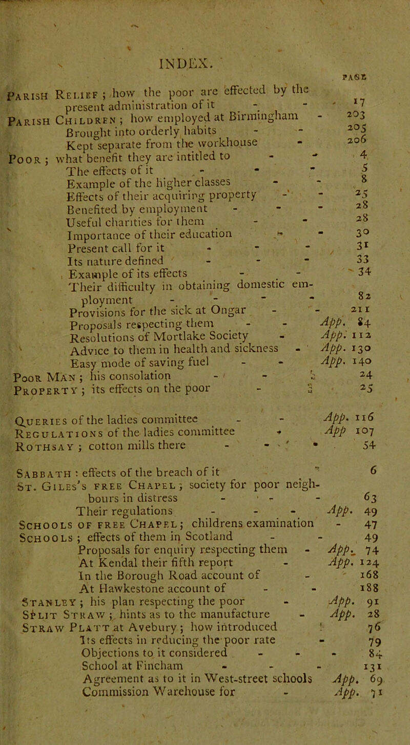 PASt Parish Rf.i.ief ; how the poor are effected by the present administration of it - Parish Children ; how employed at Birmingham Brought into orderly habits Kept separate from the workhouse Poor ; what benefit they are intitled to The effects of it Example of the higher classes Effects of their acquiring property Benefited by employment Useful chanties for them Importance of their education Present call for it Its nature defined - Example of its effects Their difficulty in obtaining domestic em- ployment Provisions for the sick at Ongar Proposals respecting them Resolutions of Mortlake Society Advice to them in health and sickness - Easy mode of saving fuel Poor Man ; his consolation - Property ; its effects on the poor - S - 17 203 205 206 4 5 8 25 28 28 30 31 33 ' 34 82 211 App. 84 App. 112 App. 130 App. 140 24 25 Queries of the ladies committee Regulations of the ladies committee Rothsay ; cotton mills there App. 116 App 107 54 Sabbath : effects of the breacli of it St. Giles's free Chapel; society for poor neigh- bours in distress ■ - - 63 Their regulations ... App. 49 Schools of free Chapel ; childrens examination - 47 Schools; effects of them in Scotland 49 Proposals for enquiry respecting them - App._ 74 At Kendal their fifth report - App. 124 In the Borough Road account of - 168 At Uawkestone account of - - 188 Stanley; his plan respecting the poor - App. 91 Sf*LiT Straw; hints as to the manufacture - App. 28 Straw Platt at Avebury ; how introduced f 76 Its effects in reducing the poor rate - 79 Objections to it considered 84 School at Fincham ... 131 Agreement as to it in West-street schools App. 69 Commission Warehouse for - App. 71