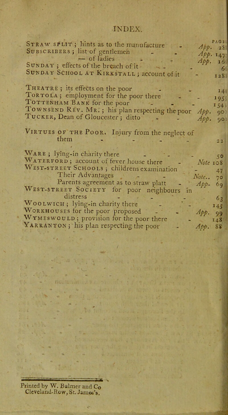 Straw s?lit ; Dints as to the manufacture Subscribers ; list of gentlemen — of ladies Sunday ; effects of the breach of it Sunday School at Kirkstall ; account of it PAG I App. 2g) App. i47 App. 16 6 128 Theatre ; its effects on the poor Tortola ; employment for the poor there Tottenham Bank for the poor Townsend Rev. Mr. ; his plan respecting the poor Tucker, Dean of Gloucester ; ditto !44| 1955 154- App. 90 App. 90: Virtues of the Poor. Injury from the neglect of them - ... Ware; lying-in charity there Waterford; account of fever house there West-street Schools ; childrens examination Their Advantages Parents agreement as to straw platt West-street Society for poor neighbours in distress - . Woolwich; lying-in charity there - ’ . Workhouses for the poor proposed Wymeswould; provision for the poor there Yarranton ; his plan respecting the poor 50 Note 108 Note.. App- App. 47 70 63 *4 S 99 148 App. SS Printed by W. Bulmer and Co Cleveland-Row, St. James’s.