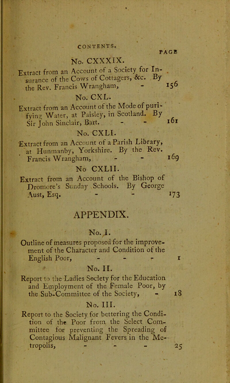 PAGE No. CXXXIX. Extract from an Account of a Society for In- . surance of the Cows of Cottagers, &c. By the Rev. Francis Wrangham, - *56 No. CXL. Extract from an Account of the Mode of puri-  fying Water, at Paisley, in Scotland. By Sir John Sinclair, Bart. - - 161 No. CXLI. Extract from an Account of a Parish Library, at Hunmanby, Yorkshire. By the Rev. Francis Wrangham, - - ^9 No CXLII. Extract from an Account of the Bishop of jDromore’s Sunday Schools. By George Aust, Esq. - - 173 APPENDIX. NovI. Outline of measures proposed for the improve- ment of the Character and Condition of the English Poor, r r No. II. Report to the Ladies Society for the Education and Employment of the Female Poor, by the Sub-Committee of the Society, - 18 No. III. Report to the Society for bettering the Condi- tion of the Poor from the Select Com- mittee for preventing the Spreading of Contagious Malignant Fevers in the Me- tropolis, 25