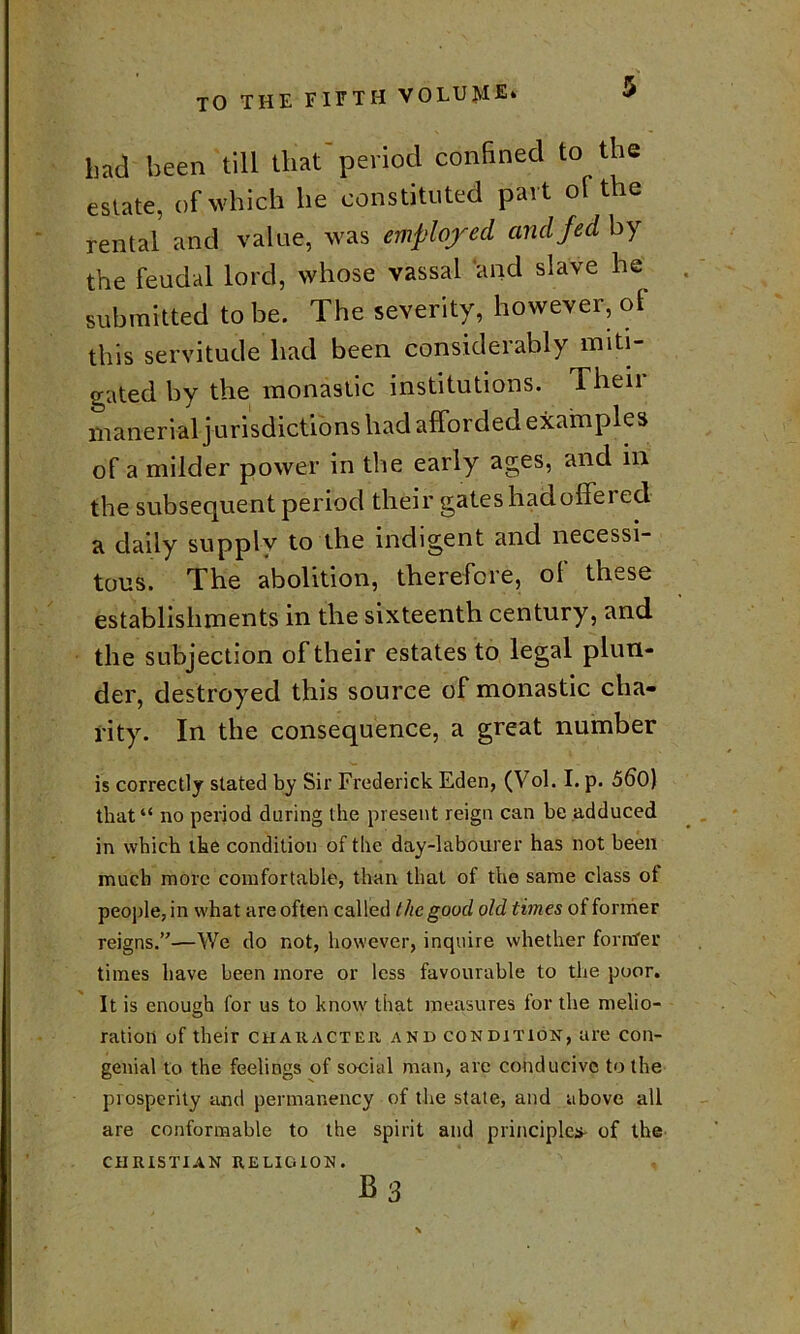 bad been till that'period confined to the estate, of which he constituted part of the rental and value, was employed and fed by the feudal lord, whose vassal and slave he submitted to be. The severity, however, ol this servitude had been considerably miti- gated by the monastic institutions. Their manerial jurisdictions had afforded examples of a milder power in the early ages, and in the subsequent period their gates had offered a daily supply to the indigent and necessi- tous. The abolition, therefore, of these establishments in the sixteenth century, and the subjection of their estates to legal plun- der, destroyed this source of monastic cha- rity. In the consequence, a great number is correctly stated by Sir Frederick Eden, (Vol. I. p. 560) that“ no period during the present reign can be adduced in which the condition of the day-labourer has not been much more comfortable, than that of the same class of people, in what are often called the good old times of former reigns.’'—We do not, however, inquire whether fontfer times have been more or less favourable to the poor. It is enough for us to know that measures for the melio- ration of their character and condition, are con- genial to the feelings of social man, arc conducive to the prosperity and permanency of the state, and above all are conformable to the spirit and principles- of the CHRISTIAN RELIGION. B3