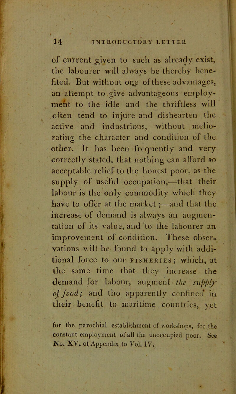 of current .given to such as already exist, the labourer will always be thereby bene- fited. But without on,e of these advantages, an attempt to give advantageous employ- ment to the idle and the thriftless will often tend to injure and dishearten the active and industrious, without melio- rating the character and condition of the other. It has been frequently and very correctly stated, that nothing can afford so acceptable relief to the honest poor, as the supply of useful occupation,—that their labour is the only commodity which they have to offer at the market;—and that the increase of demand is always an augmen- tation of its value, and to the labourer an improvement of condition. These obser- vations vill be found to apply with addi- tional force to our fisheries; which, at the same time that they ini lease the demand for labour, augmenf the supply ojjood; and tho apparently confined in their benefit to maritime countries, yet for the parochial establishment of workshops, for the constant employment of all the unoccupied poor. See No. XV. of Appendix to Yol. IV.