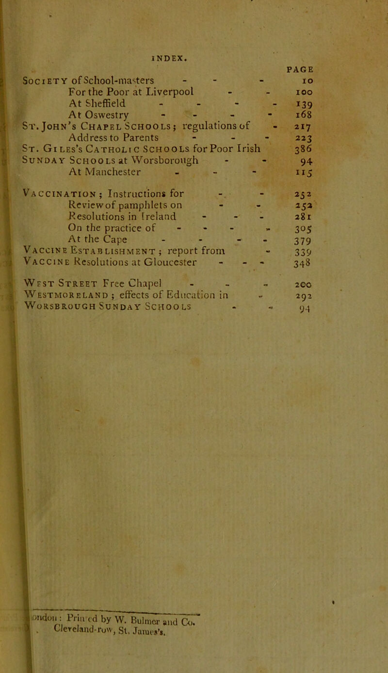 PAGE Society of School-masters - - - lo For the Poor at Liverpool - - loo At Sheffield - - - - 139 At Oswestry - - - - 168 St. John’s Chapel Schools ; regulations of - 217 Address to Parents . _ - 223 St. Gi les’s Catholic Schools for Poor Irish 386 Sunday Schools at Worsborough - - 94 At Manchester - - - 115 Vaccination; Instructions for - - 252 Reviewof pamphlets on - - 252 Resolutions in Ireland - - - 281 On the practice of - - - » 305 At the Cape - - - - 379 Vaccine Estab LisHMENT; report from - 339 Vaccine Resolutions at Gloucester - - 348 West Street Free Chapel Westmoreland; effects of Education in WoRSBROUGH SUNDAY SCHOOLS 200 292 ‘;4 :>ndoi>: Pri.vcd by W. Bulmcr and Co. . Uereland-row, St, Jarac»’i.