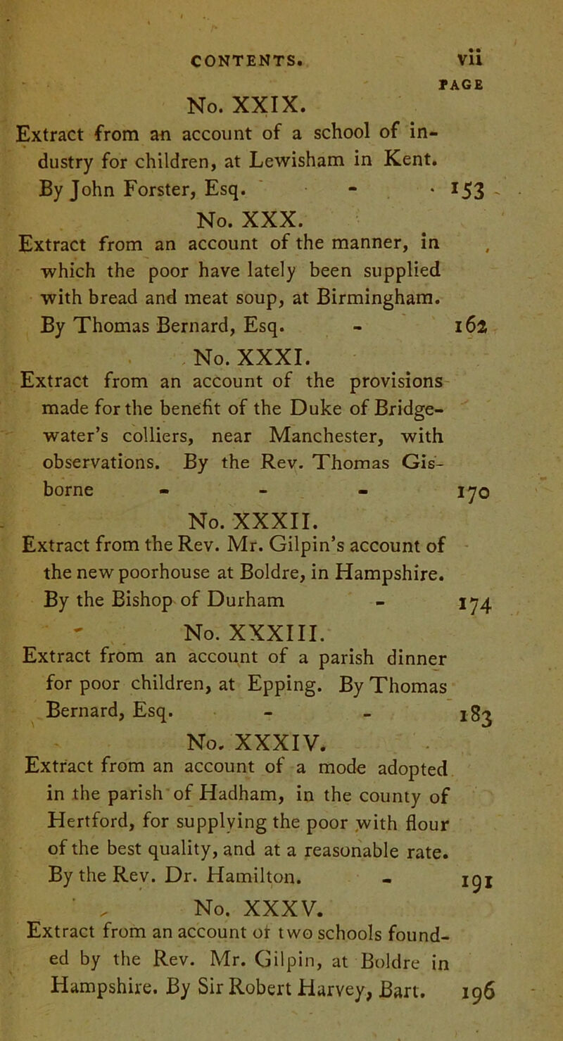 • • PAGE No. XXIX. Extract from an account of a school of in- dustry for children, at Lewisham in Kent. By John Forster, Esq. - • 153 ~ No. XXX. Extract from an account of the manner, in which the poor have lately been supplied with bread and meat soup, at Birmingham. By Thomas Bernard, Esq. - 162 No. XXXI. Extract from an account of the provisions made for the benefit of the Duke of Bridge- water’s colliers, near Manchester, with observations. By the Rev. Thomas Gis- borne - - - 170 No. XXXII. Extract from the Rev. Mr. Gilpin’s account of the new poorhouse at Boldre, in Hampshire. By the Bishop of Durham - 174 No. XXXIII. Extract from an account of a parish dinner for poor children, at Epping. By Thomas Bernard, Esq. No. XXXIV. Extract from an account of a mode adopted in the parish of Hadham, in the county of Hertford, for supplying the poor with flour of the best quality, and at a reasonable rate. By the Rev. Dr. Hamilton. ' _ No. XXXV. Extract from an account or two schools found- ed by the Rev. Mr. Gilpin, at Boldre in Hampshire. By Sir Robert Harvey, Bart. 196