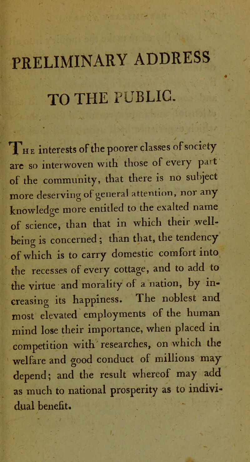 PRELIMINARY ADDRESS TO THE PUBLIC. / Th e interests of the poorer classes of society- arc so interwoven with those of every pa't of the community, that there is no subject more deserving of general attention, nor any knowledge more entitled to the exalted name of science, than that in which their well- being is concerned ; than that, the tendency of which is to carry domestic comfort into the recesses of every cottage, and to add to the virtue and morality of a nation, by in- creasing its happiness. The noblest and most elevated employments of the human mind lose their importance, when placed in competition with researches, on which the welfare and good conduct of millions may depend; and the result whereof may add as much to national prosperity as to indivi- dual benefit.