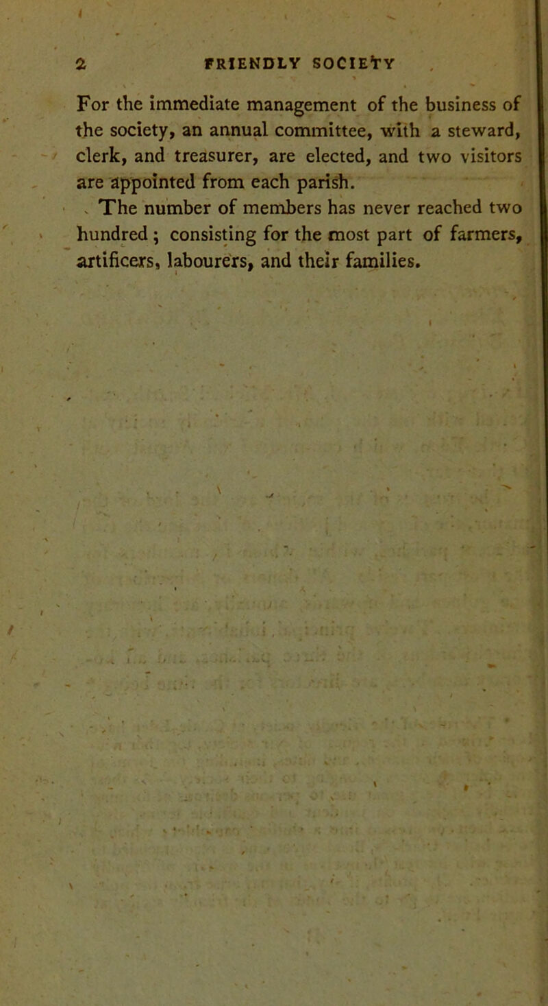 4 2 FRIENDLY SOCIETY — •• > For the immediate management of the business of the society, an annual committee, with a steward, clerk, and treasurer, are elected, and two visitors are appointed from each parish. The number of members has never reached two hundred ; consisting for the most part of farmers, artificers, labourers, and their families. i 9 ./